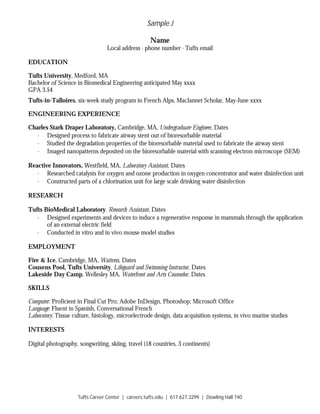 Sample J
Tufts Career Center | careers.tufts.edu | 617.627.3299 | Dowling Hall 740
Name
Local address ∙ phone number ∙ Tufts email
EDUCATION
Tufts University, Medford, MA
Bachelor of Science in Biomedical Engineering anticipated May xxxx
GPA 3.54
Tufts-in-Talloires, six-week study program in French Alps, MacJannet Scholar, May-June xxxx
ENGINEERING EXPERIENCE
Charles Stark Draper Laboratory, Cambridge, MA, Undergraduate Engineer, Dates
· Designed process to fabricate airway stent out of bioresorbable material
· Studied the degradation properties of the bioresorbable material used to fabricate the airway stent
· Imaged nanopatterns deposited on the bioresorbable material with scanning electron microscope (SEM)
Reactive Innovators, Westfield, MA, Laboratory Assistant, Dates
· Researched catalysts for oxygen and ozone production in oxygen concentrator and water disinfection unit
· Constructed parts of a chlorination unit for large scale drinking water disinfection
RESEARCH
Tufts BioMedical Laboratory, Research Assistant, Dates
· Designed experiments and devices to induce a regenerative response in mammals through the application
of an external electric field
· Conducted in vitro and in vivo mouse model studies
EMPLOYMENT
Fire & Ice, Cambridge, MA, Waitress, Dates
Cousens Pool, Tufts University, Lifeguard and Swimming Instructor, Dates
Lakeside Day Camp, Wellesley MA, Waterfront and Arts Counselor, Dates
SKILLS
Computer: Proficient in Final Cut Pro; Adobe InDesign, Photoshop; Microsoft Office
Language: Fluent in Spanish, Conversational French
Laboratory: Tissue culture, histology, microelectrode design, data acquisition systems, in vivo murine studies
INTERESTS
Digital photography, songwriting, skiing, travel (18 countries, 3 continents)
 
