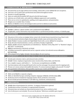 R E S U M E C H E C K L I S T
Tufts Career Center, Dowling Hall, Suite 740, Medford, MA 02155
617.627.3299 • http://careers.tufts.edu
F O R M A T T I N G & M E C H A N I C S
r Document fits on one page without overcrowding. Check with a career advisor for rare exceptions.
r Font size is 10-12 point and is professional and uniform throughout resume.
r Resume is visually appealing.
r Dates are uniformly formatted, NOT placed in the left-hand margin
r Judicious use of bold, italics, and underlines enhances appearance and readability.
r There are no errors in capitalization, spelling, word usage, grammar, and punctuation.
r Margins are no smaller than .5 inches.
r Entries are listed in reverse chronological order (current to oldest) in each section.
C O N T A C T I N F O R M A T I O N
r Includes 1 address, 1 phone number, and 1 professional email address.
r If applicable, contact information may include links to a professional portfolio, website, or LinkedIn page.
E D U C A T I O N
r Education is first section on resume, below contact info. Include honors/awards here (e.g., Dean’s List).
r Each educational institution (high school/college) includes name and location (City, State).
r Junior/Seniors’ resumes usually omit High School. Check with a career advisor for exceptions.
r Study abroad is listed (institution, country, and dates of study), if applicable.
r Degree, month, and year of graduation are identified (i.e. “Bachelor of Arts, May 2017” or “Bachelor’s degree,
May 2017,” if undeclared)
r Major(s) and minor(s), if declared, are listed.
r Including coursework is optional and can be a separate section. List selected courses relevant to
job/internship.
r GPA is listed if 3.0 or higher. Include 2 decimal places. Do not round up.
E X P E R I E N C E ( C A N B E M O R E T H A N 1 S E C T I O N W I T H T A I L O R E D H E A D I N G S )
r Include paid, volunteer, intern, and extracurricular activities.
r Include 4 items: employer/organization name, location (City, State), dates, and title/role.
r Use a round or square, solid bullet ( ¾, ˜) to list your accomplishments and skills.
r Start descriptions with strong skill-based verbs ( see the next page). Use present tense for ongoing work.
r Phrases are concise and provide useful information. To convey maximum impact, ask yourself, “So what?”
r Use quantitative information, when possible, to prove your results and effectiveness.
S K I L L S
r Skills can be listed in a separate category.
r Skills are identified by type, including computer, language, technical, and laboratory skills.
r Proficiency level is included for languages (native, fluent, proficient, conversant).
r Do not include personal attributes or soft skills (e.g., teamwork, communication).
A D D I T I O N A L
r Include dates of participation for activities. A category of interests is optional.
r If publication section is included, it is appropriately formatted.
r Document does not include use of personal pronouns (I, me, we) or articles (a, the).
r List of references is not included. Do not use the phrase, “References available upon request .”
 