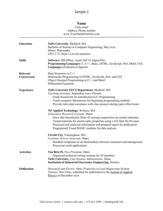 Sample C
Tufts Career Center | careers.tufts.edu | 617.627.3299 | Dowling Hall 740
Name
Tufts email
Address, Phone number
www.YourNamePortfolio.com
Education Tufts University, Medford, MA
Bachelor of Science in Computer Engineering, May xxxx
Minor: Philosophy
GPA 3.75, Dean’s List all semesters
Skills Software: MS Office, AutoCAD 14, Sigma Plot
Programming Languages: C, C++, Basic, HTML, JavaScript, Perl, Motif, CGI
Languages: Proficient in Spanish
Relevant Data Structures in C++
Coursework Multimedia Programming in HTML, JavaScript, Perl. and CGI
Object Oriented Programming in C++ and Motif
Differential Equations
Experience Tufts University EECS Department, Medford, MA
Teaching Assistant, September xxxx -Present
· Grade homework for Introduction to C Programming
· Teach computer laboratories for beginning programming students
· Provide individual assistance with class projects during open office hours
NZ Applied Technology, Woburn, MA
Laboratory Research Assistant, Dates
· Grew thin ferroelectric films of varying composition on crystal substrates
· Tested materials for electro-optic properties using a 632.8nm He-Ne laser
· Processed and analyzed information and prepared report for publication
· Programmed Visual BASIC modules for data analysis
Circuit City, Framingham, MA
Customer Service Associate, Dates
· Handled complaints as an intermediary between customers and management
· Processed credit applications
Activities Tau Beta Pi, Vice-President, Dates
· Organized technical writing seminar for 35 members
Tufts University, Unix Systems Administrator, Dates
Institution of Industrial Electronics Engineering, Member
Publication Structural and Electro- Optic Properties in Lead Magnesium Niobate
Titanate Thin Films, submitted for publication to the Journal of Applied
Physics in December xxxx
 