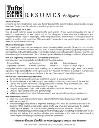 Tufts Career Center | careers.tufts.edu | 617.627.3299 | Dowling Hall 740
What is a resume?
A resume is a marketing brochure about you. It describes your skills, experience (paid and/or unpaid), and your
education. The purpose of an effective resume is to get you an interview.
Is one resume good for all jobs?
Your job search materials should be customized for each position. If your search is focused on one type of
position, a single version of your resume may be fine, along with a cover letter that is tailored to your
employment target. If you’re applying to a wider range of positions, you may need to revise your resume in
addition to creating a new cover letter. This customization is essential to your marketing and requires research
about the organization and industry.
What is a chronological resume?
The chronological resume is a commonly used format for undergraduate students. The experience section of a
chronological resume includes your positions, listed in reverse chronological order (beginning with your most
recent position and working backwards). Essential data includes: name of organization, location, your title, and
dates of employment/involvement. This is followed by several bullets, describing your skills and achievements.
How is an engineering resume different than a liberal arts resume?
An engineering resume may include specialized section headings such as:
Technical Skills Lab Experience Lab Skills Relevant Courses
Engineering Experience Academic Experience Research Projects or Design Projects
An engineer often includes academic work including a list of courses and relevant project work. This academic
experience might be listed before work experience, if they have not yet interned or worked in an engineering
environment. Technical skills may also be listed at the top of the resume if required by the position.
What else do I need to know about resumes?
● Survive the human scan. Resumes get less than 30 seconds of an employer's time.
● Survive the electronic scan. Make sure you have used appropriate jargon and keywords for your field.
● Capture your reader’s attention by keeping your resume to a single, easily ‘skimmable’ page. Check
with a Career Advisor about exceptions to the one-page rule.
● Use good quality paper in colors such as white, off-white or neutral if submitting hard copy.
● Check for typos, spelling errors, and grammar usage.
● Include a customized cover letter that demonstrates how you match the employer’s requirements.
How do I email my resume?
● Email your resume and cover letter as one attachment (PDF format with your cover letter as page 1
and resume as page 2).
● When emailing your documents to employers, include your first initial and last name in the title of the
document. When creating an appropriate subject line for your email, use your name and the position
to which you’re applying. For example: Civil engineering intern application from J. Barnum.
· Include a short note in your email message to briefly introduce yourself, list the position to which you are
applying, and indicate that you have attached your application to the email and look forward to
connecting with the employer to discuss your skills and experiences.
~Please use Resume Checklist on following page to prepare your document~
R e s u m e s for Engineers
 