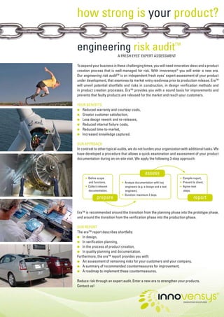 how strong is your product?

engineering risk audit                                                 TM

                           A FRESH EYES’ EXPERT ASSESSMENT

To expand your business in these challenging times, you will need innovative ideas and a product
creation process that is well-managed for risk. With innovensys® you will enter a new era.
Our engineering risk auditTM is an independent fresh eyes’ expert assessment of your product
under development, that examines its market entry readiness prior to production release. EraTM
will unveil potential shortfalls and risks in construction, in design verification methods and
in product creation processes. EraTM provides you with a sound basis for improvements and
prevents that faulty products are released for the market and reach your customers.

YOUR BENEFITS
   Reduced warranty and courtesy costs,
●	
●	 Greater customer satisfaction,
●	 Less design rework and re-releases,
●	 Reduced internal failure costs,
●	 Reduced time-to-market,
●	 Increased knowledge captured.


OUR APPROACH
In contrast to other typical audits, we do not burden your organization with additional tasks. We
have developed a procedure that allows a quick examination and assessment of your product
documentation during an on-site visit. We apply the following 3-step approach:


                                                 assess
        Define scope                                                       Compile report,
     ●	                                                                 ●	

        and functions,                                                     Present to client,
                                 Analyze documentation with key         ●	
                              ●	

     ●	 Collect relevant                                                ●	 Agree next
                                 engineers (e.g. a design and a test
        documentation.                                                     steps.
                                 engineer),
                              ●	 Duration: maximum 2 days.
              prepare                                                               report

EraTM is recommended around the transition from the planning phase into the prototype phase,
and around the transition from the verification phase into the production phase.

OUR REPORT
The eraTM report describes shortfalls:
●	 In design,
●	 In verification planning,
●	 In the process of product creation,
●	 In quality planning and documentation.
Furthermore, the eraTM report provides you with:
●	 An assessment of remaining risks for your customers and your company,
●	 A summary of recommended countermeasures for improvement,
●	 A roadmap to implement these countermeasures.


Reduce risk through an expert audit. Enter a new era to strengthen your products.
Contact us!
 
