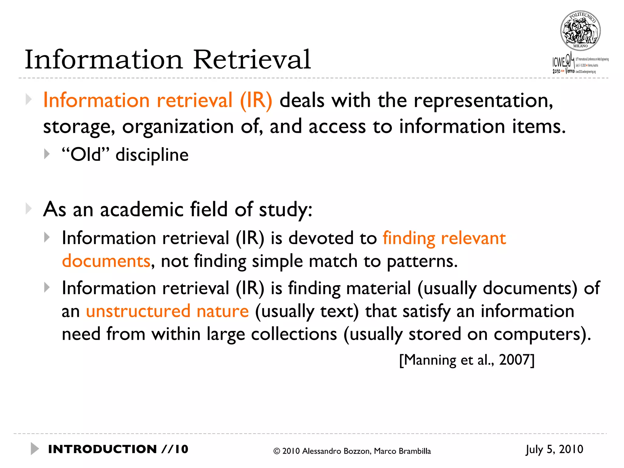 Information Retrieval Information retrieval (IR)  deals with the representation, storage, organization of, and access to information items.  “ Old” discipline As an academic field of study: Information retrieval (IR) is devoted to  finding relevant documents , not finding simple match to patterns.  Information retrieval (IR) is finding material (usually documents) of an  unstructured nature  (usually text) that satisfy an information need from within large collections (usually stored on computers). [Manning et al., 2007] © 2010 Alessandro Bozzon, Marco Brambilla INTRODUCTION // July 5, 2010  