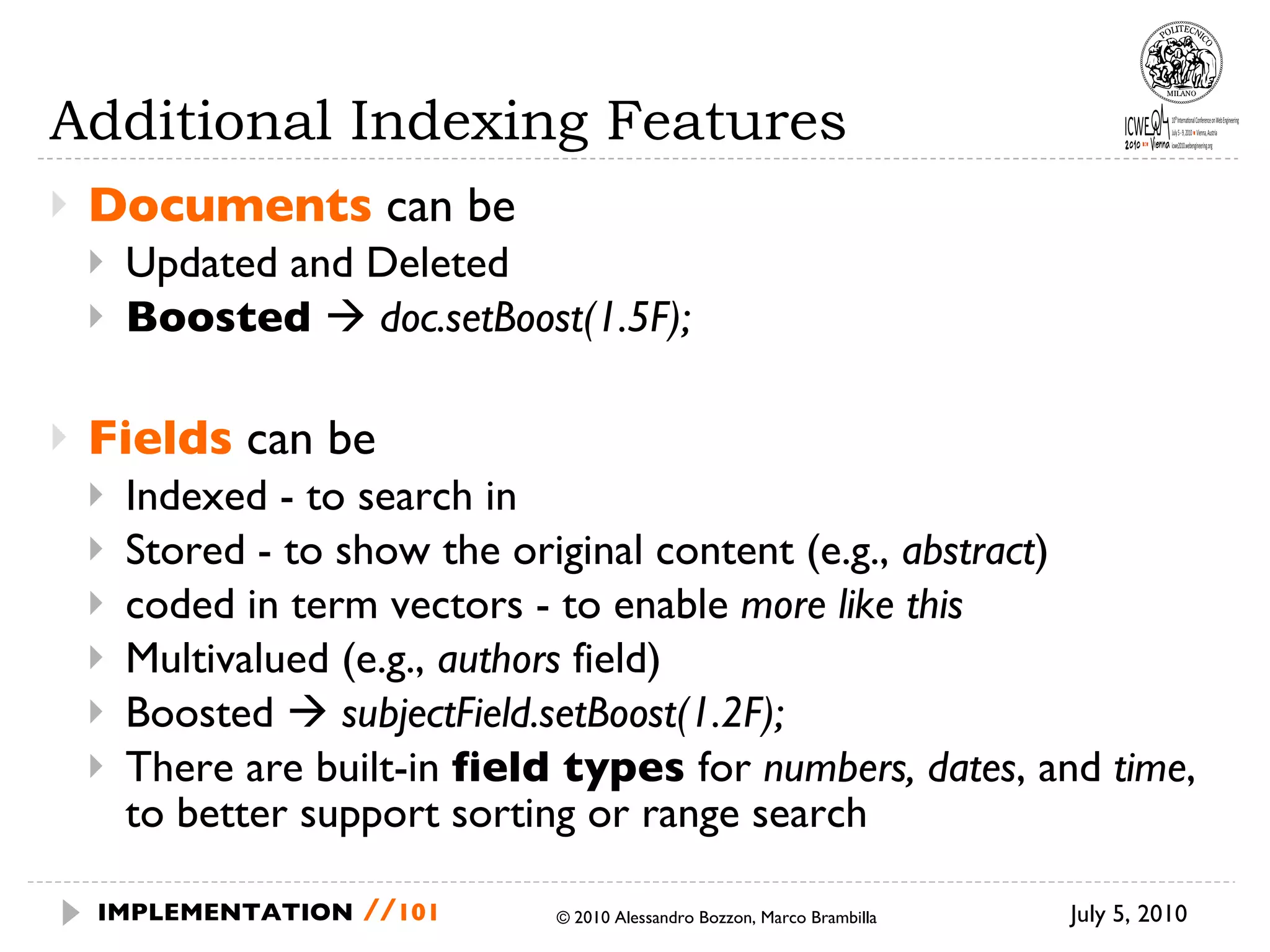 Additional Indexing Features Documents  can be Updated and Deleted Boosted     doc.setBoost(1.5F); Fields  can be  Indexed - to search in Stored - to show the original content (e.g.,  abstract ) coded in term vectors - to enable  more like this Multivalued (e.g.,  authors  field) Boosted     subjectField.setBoost(1.2F); There are built-in  field types  for  numbers, dates , and  time , to better support sorting or range search July 5, 2010  © 2010 Alessandro Bozzon, Marco Brambilla IMPLEMENTATION   // 