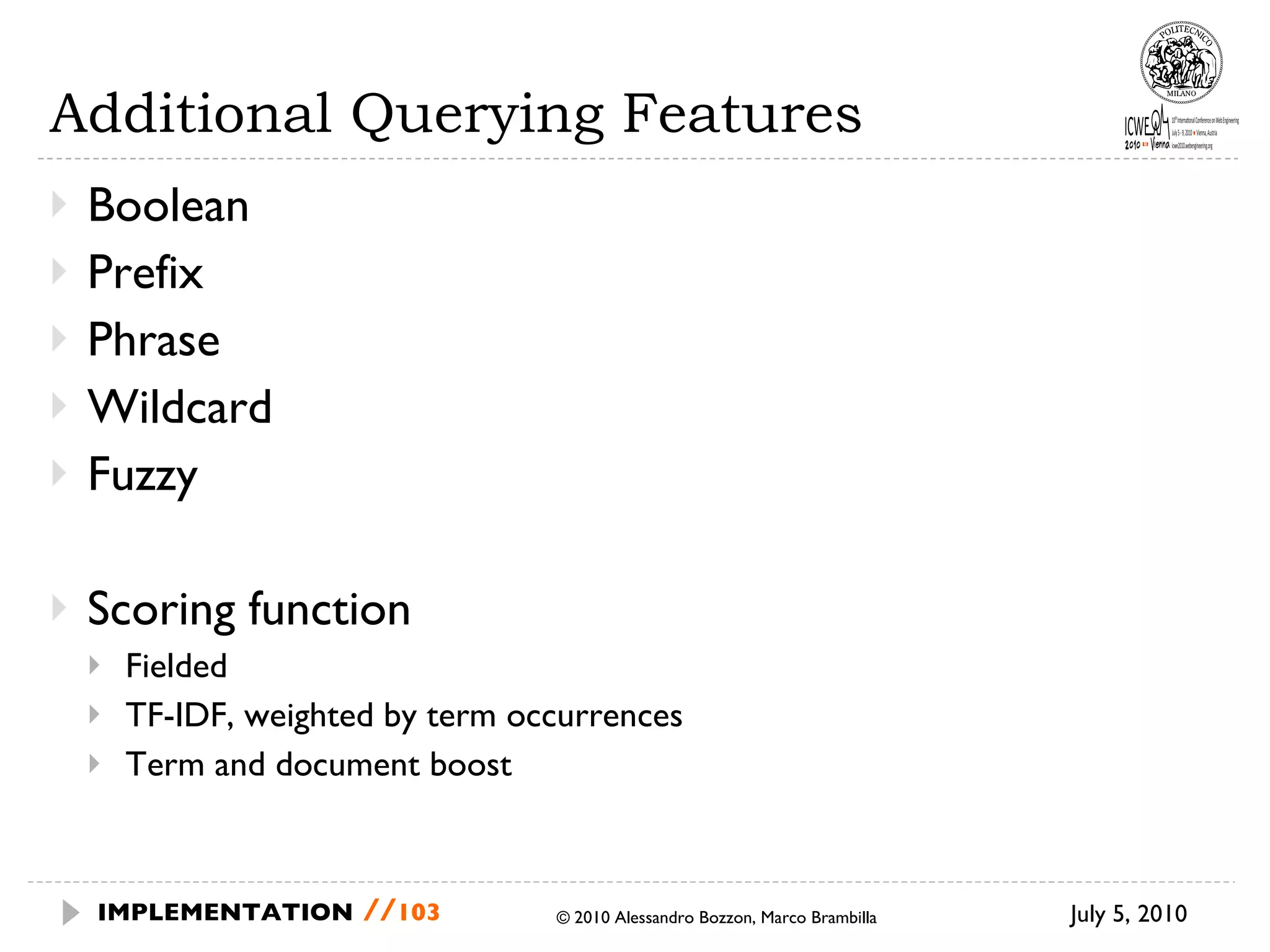 Additional Querying Features Boolean  Prefix Phrase Wildcard Fuzzy  Scoring function Fielded TF-IDF, weighted by term occurrences Term and document boost July 5, 2010  © 2010 Alessandro Bozzon, Marco Brambilla IMPLEMENTATION   // 