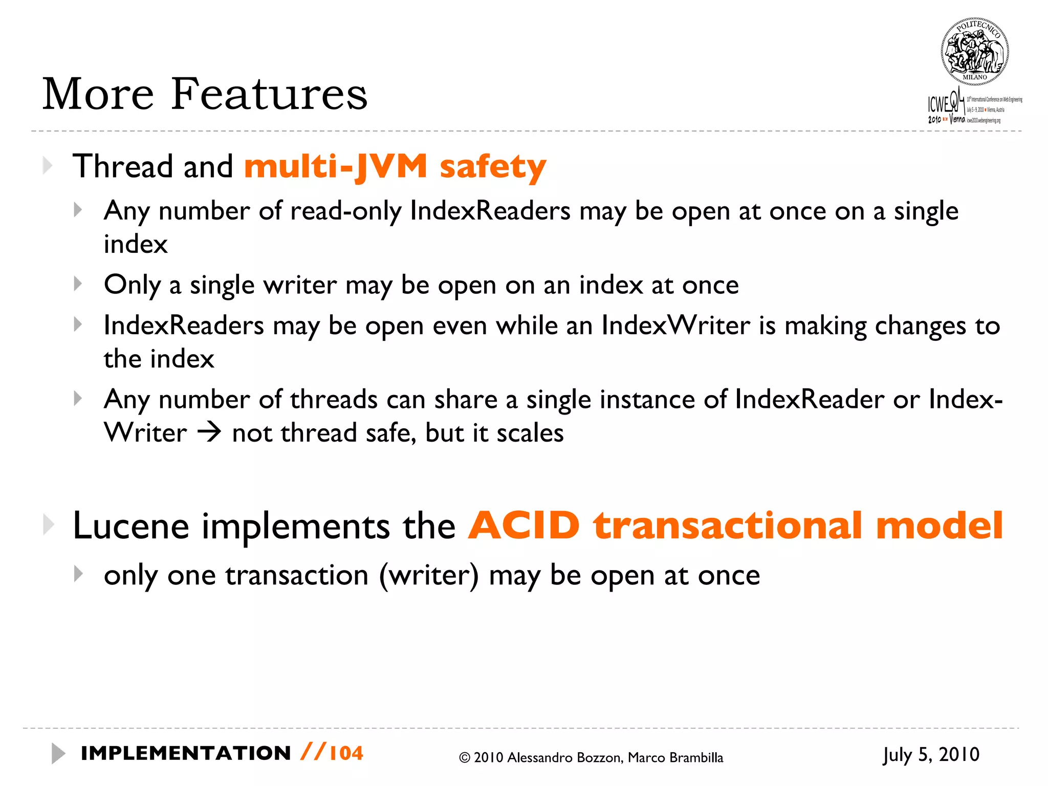 More Features Thread and  multi-JVM safety Any number of read-only IndexReaders may be open at once on a single index Only a single writer may be open on an index at once IndexReaders may be open even while an IndexWriter is making changes to the index Any number of threads can share a single instance of IndexReader or Index- Writer    not thread safe, but it scales Lucene implements the  ACID transactional model only one transaction (writer) may be open at once July 5, 2010  © 2010 Alessandro Bozzon, Marco Brambilla IMPLEMENTATION   // 