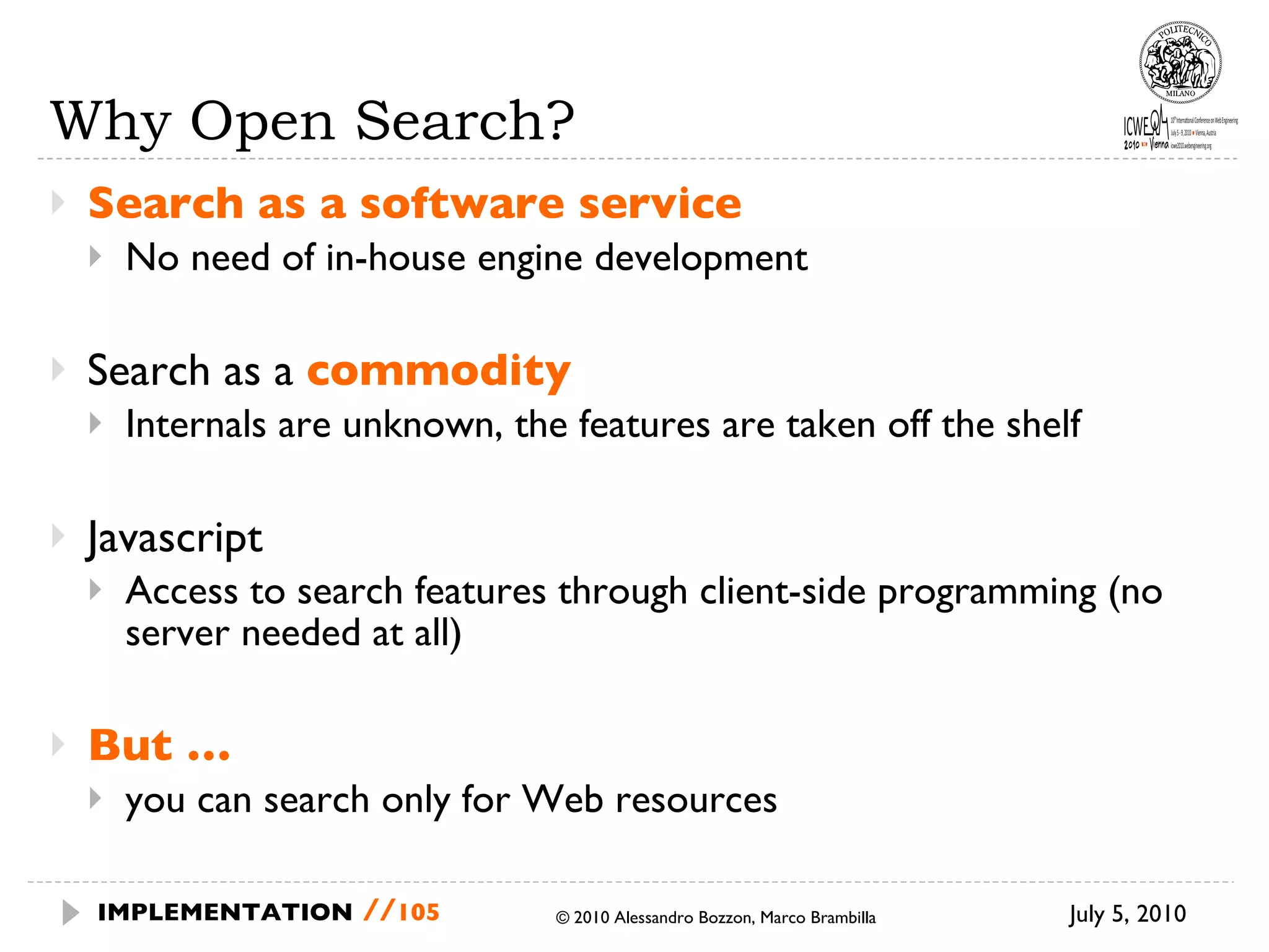 Why Open Search? Search as a software service No need of in-house engine development Search as a  commodity Internals are unknown, the features are taken off the shelf Javascript Access to search features through client-side programming (no server needed at all) But … you can search only for Web resources July 5, 2010  © 2010 Alessandro Bozzon, Marco Brambilla IMPLEMENTATION   // 