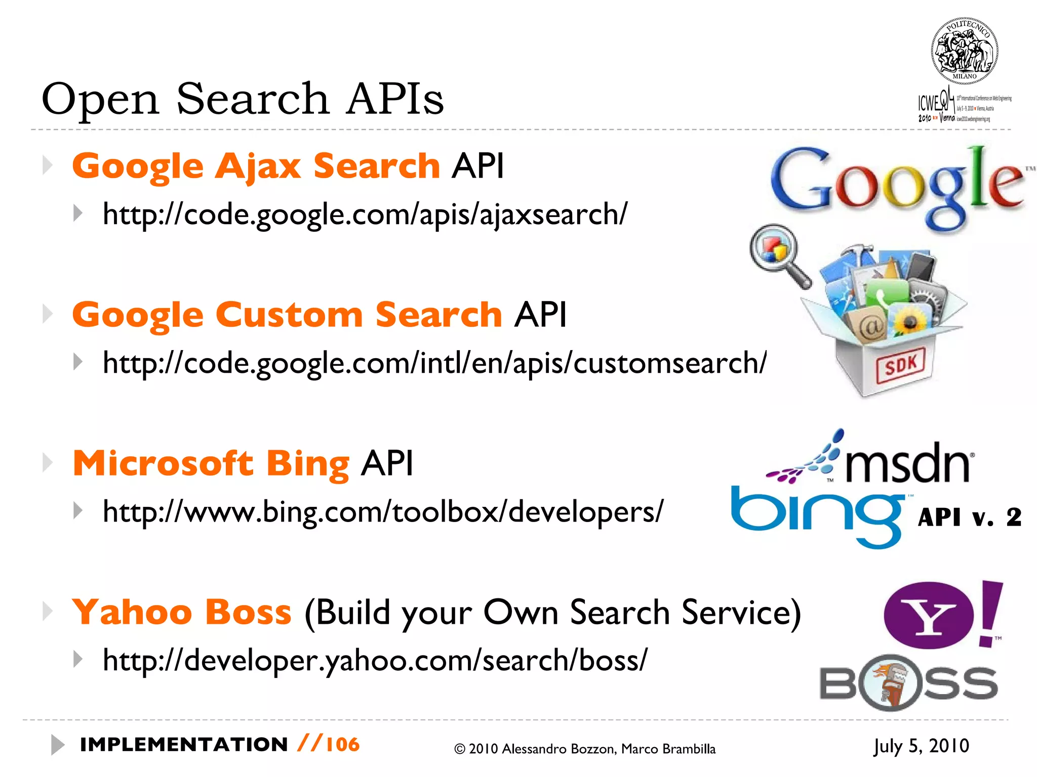 Open Search APIs Google   Ajax Search  API http://code.google.com/apis/ajaxsearch/ Google Custom Search  API http://code.google.com/intl/en/apis/customsearch/ Microsoft Bing  API http://www.bing.com/toolbox/developers/ Yahoo Boss  (Build your Own Search Service) http://developer.yahoo.com/search/boss/ July 5, 2010  © 2010 Alessandro Bozzon, Marco Brambilla IMPLEMENTATION   // API v. 2 