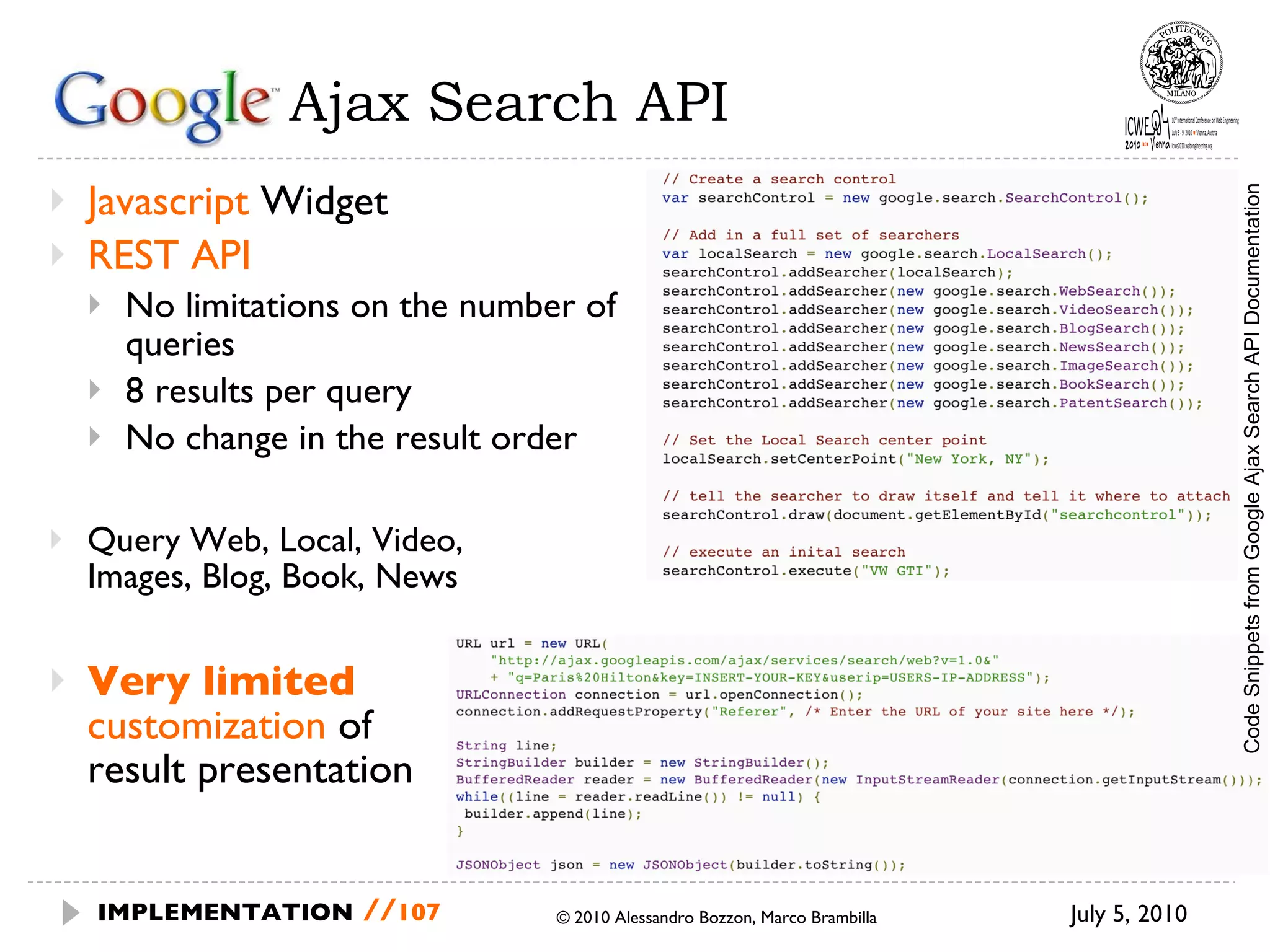 Google  Ajax Search API Javascript  Widget REST API No limitations on the number of queries 8 results per query No change in the result order Query Web, Local, Video,  Images, Blog, Book, News Very limited   customization  of result presentation  July 5, 2010  © 2010 Alessandro Bozzon, Marco Brambilla IMPLEMENTATION   // Code Snippets from Google Ajax Search API Documentation 