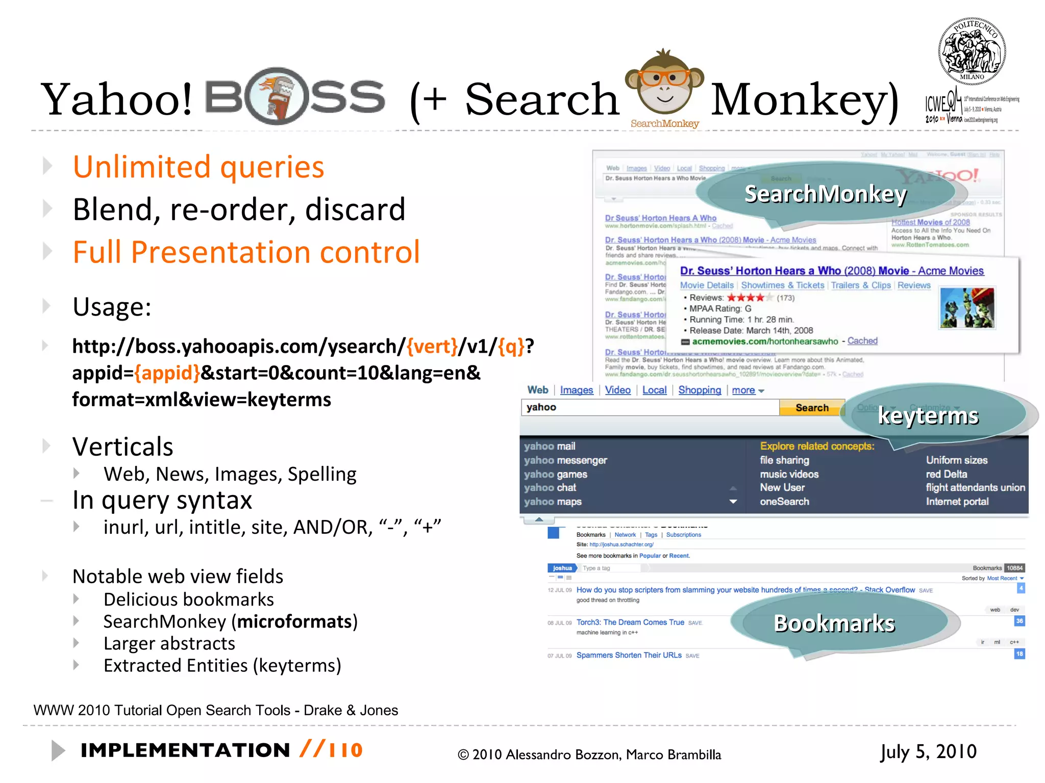 Yahoo! Boss  (+ Search  Monkey) Unlimited queries Blend, re-order, discard Full Presentation control Usage: http://boss.yahooapis.com/ysearch/ {vert} /v1/ {q} ? appid= {appid} &start=0&count=10&lang=en& format=xml&view=keyterms Verticals Web, News, Images, Spelling In query syntax inurl, url, intitle, site, AND/OR, “-”, “+” Notable web view fields Delicious bookmarks SearchMonkey ( microformats ) Larger abstracts Extracted Entities (keyterms) July 5, 2010  © 2010 Alessandro Bozzon, Marco Brambilla IMPLEMENTATION   // WWW 2010 Tutorial Open Search Tools - Drake & Jones SearchMonkey keyterms Bookmarks 