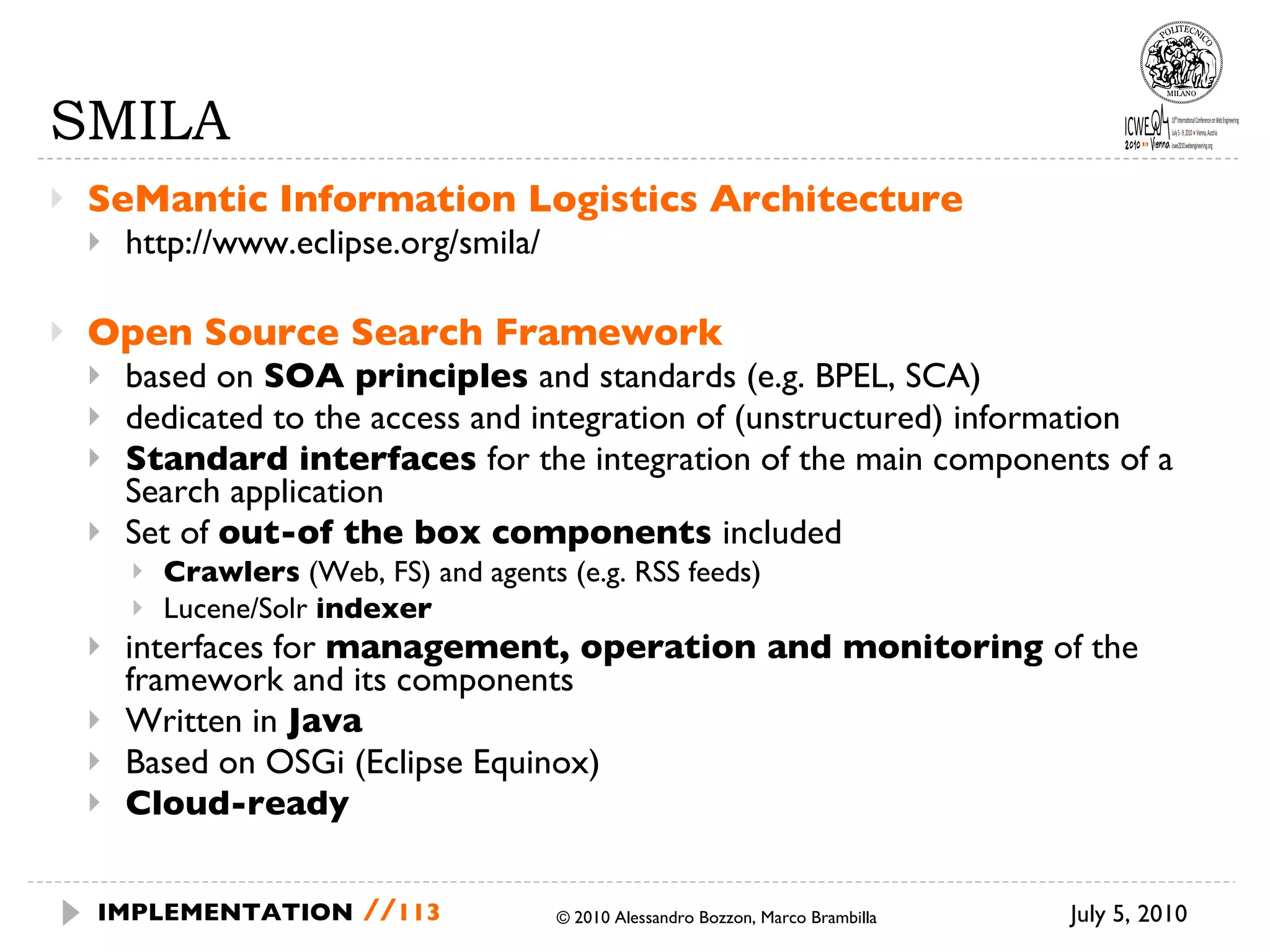 SMILA SeMantic Information Logistics Architecture http://www.eclipse.org/smila/ Open Source Search Framework  based on  SOA principles  and standards (e.g. BPEL, SCA) dedicated to the access and integration of (unstructured) information Standard interfaces  for the integration of the main components of a Search application Set of  out-of the box components  included Crawlers  (Web, FS) and agents (e.g. RSS feeds) Lucene/Solr  indexer interfaces for  management, operation and monitoring  of the framework and its components Written in  Java Based on OSGi (Eclipse Equinox) Cloud-ready July 5, 2010  © 2010 Alessandro Bozzon, Marco Brambilla IMPLEMENTATION   // 