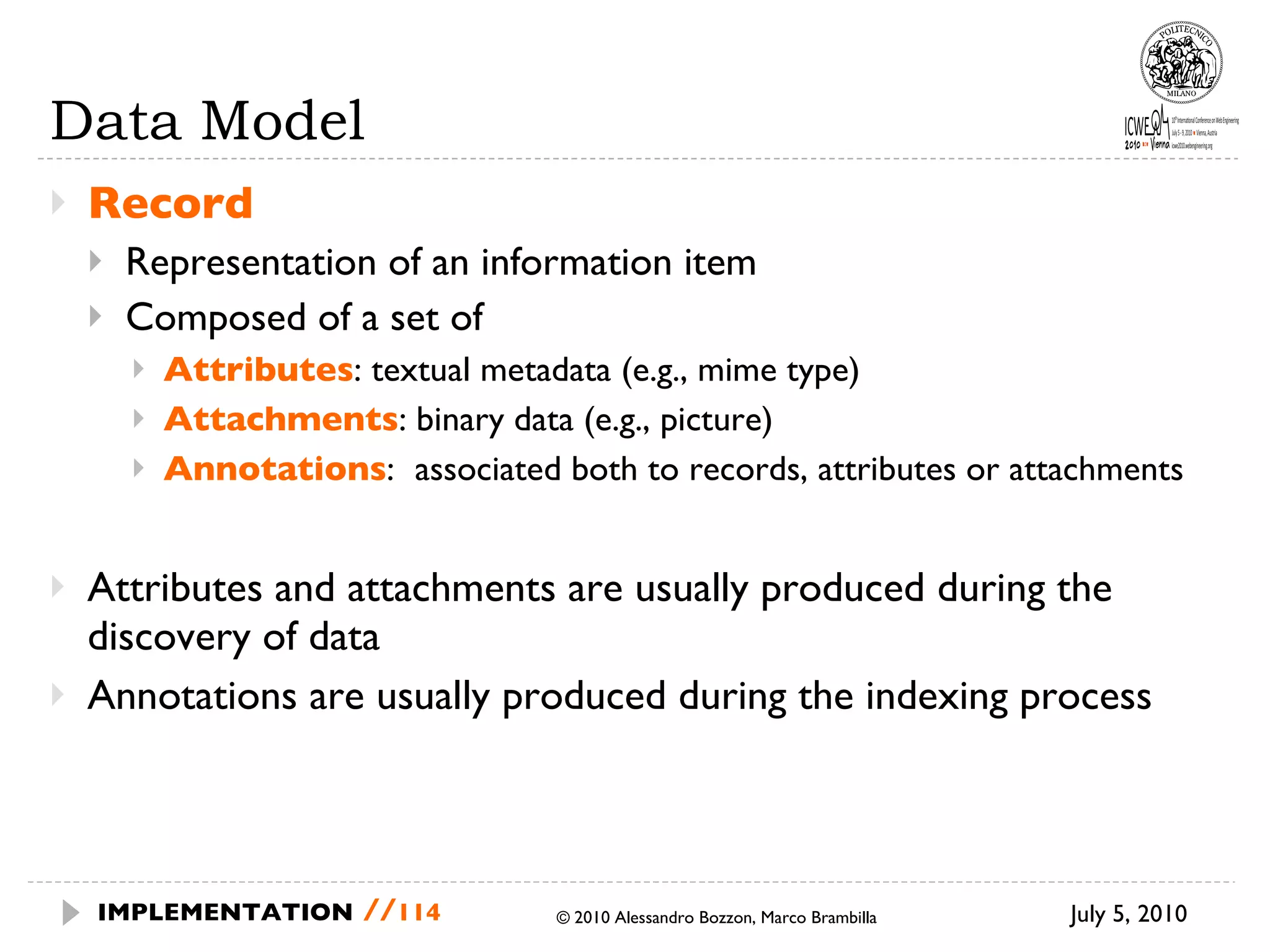 Data Model Record Representation of an information item Composed of a set of Attributes : textual metadata (e.g., mime type) Attachments : binary data (e.g., picture) Annotations :  associated both to records, attributes or attachments Attributes and attachments are usually produced during the discovery of data Annotations are usually produced during the indexing process July 5, 2010  © 2010 Alessandro Bozzon, Marco Brambilla IMPLEMENTATION   // 