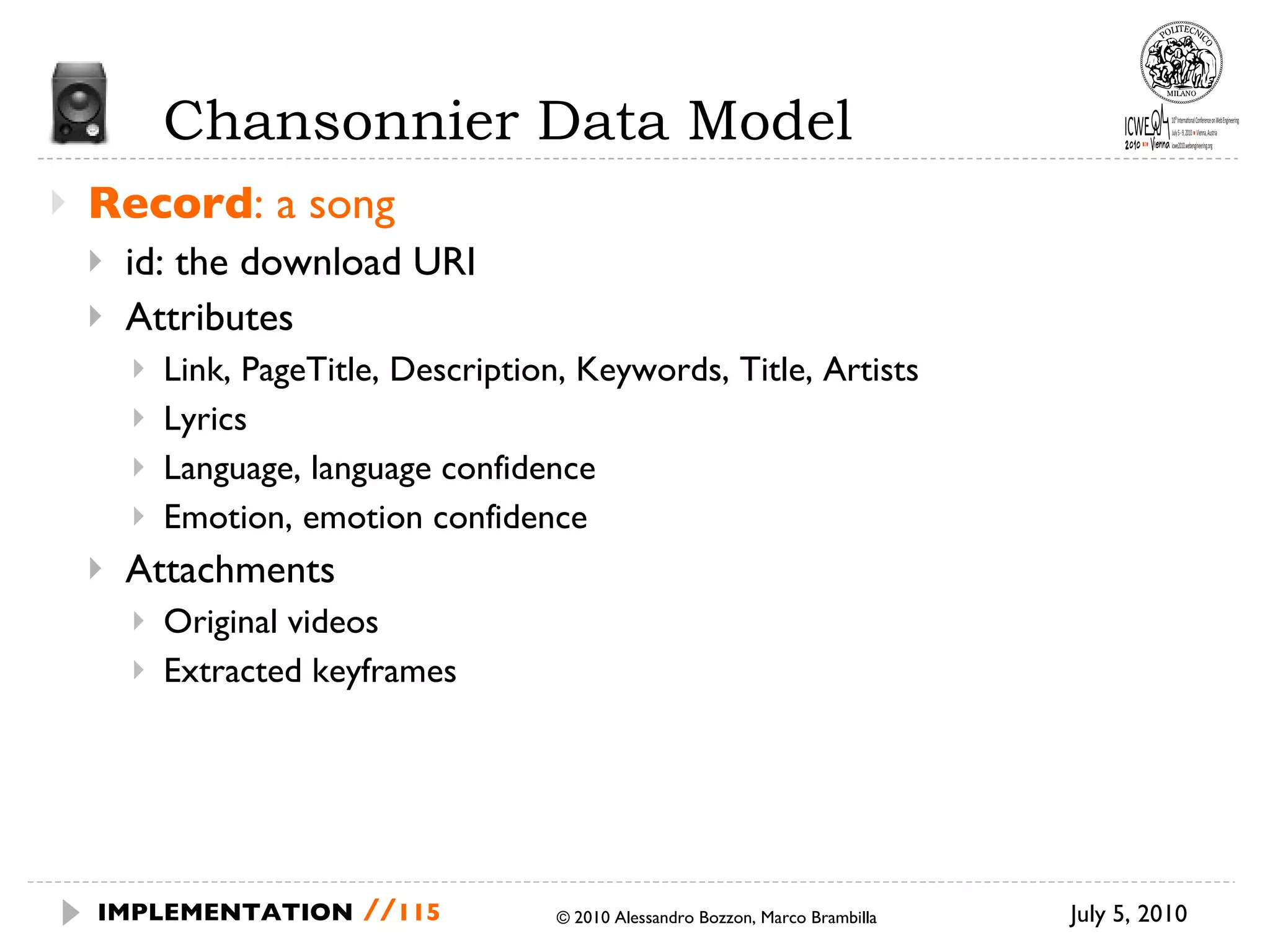 Chansonnier Data Model Record : a song id: the download URI Attributes Link, PageTitle, Description, Keywords, Title, Artists Lyrics Language, language confidence Emotion, emotion confidence Attachments Original videos Extracted keyframes July 5, 2010  © 2010 Alessandro Bozzon, Marco Brambilla IMPLEMENTATION   // 