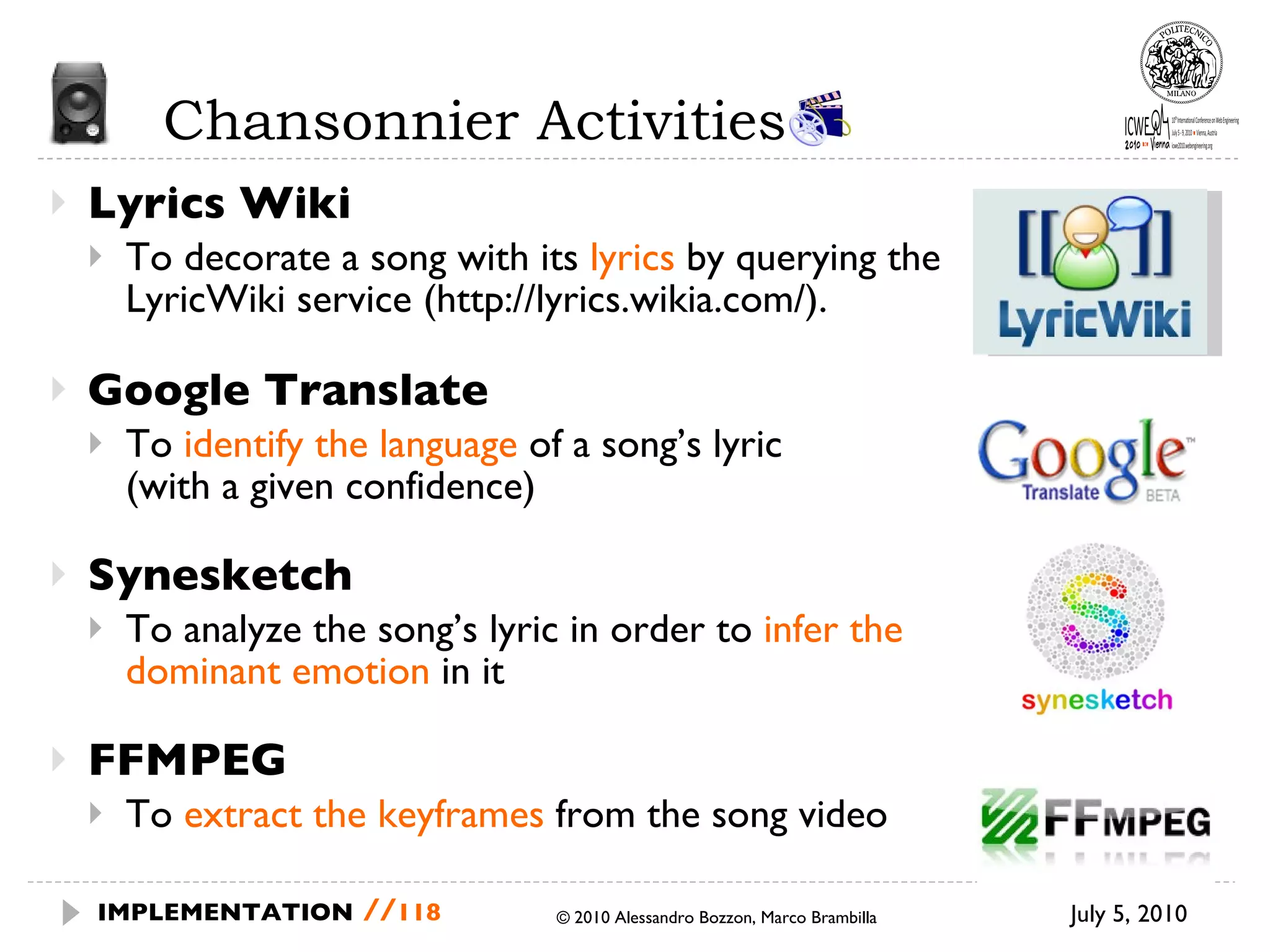 Chansonnier Activities  Lyrics Wiki To decorate a song with its  lyrics  by querying the LyricWiki service (http://lyrics.wikia.com/).  Google Translate To  identify the language  of a song’s lyric (with a given confidence) Synesketch To analyze the song’s lyric in order to  infer the dominant emotion  in it FFMPEG To  extract the keyframes  from the song video July 5, 2010  © 2010 Alessandro Bozzon, Marco Brambilla IMPLEMENTATION   // 