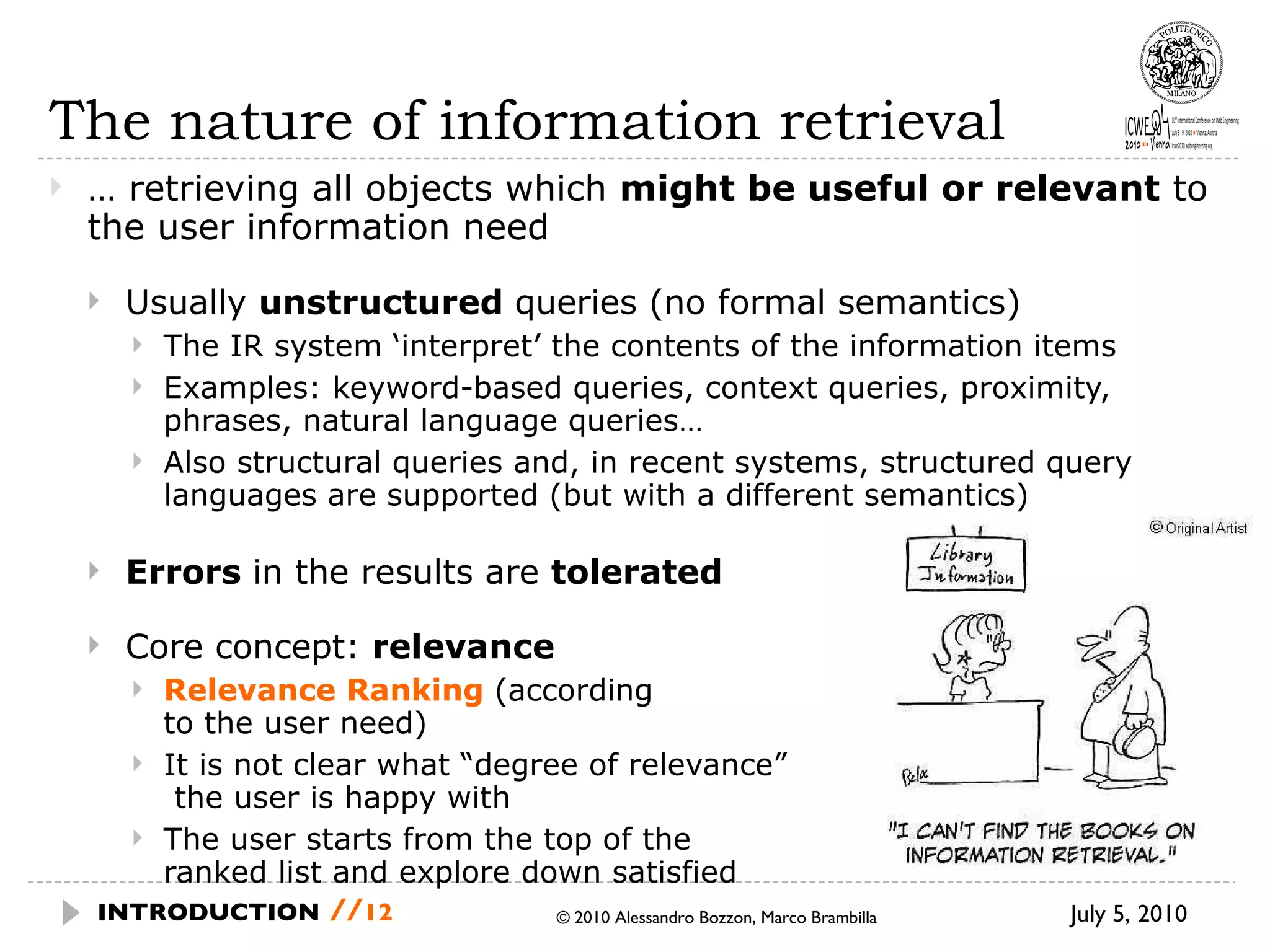 The nature of information retrieval …  retrieving all objects which  might be useful or relevant  to the user information need Usually  unstructured  queries (no formal semantics) The IR system ‘interpret’ the contents of the information items Examples: keyword-based queries, context queries, proximity, phrases, natural language queries… Also structural queries and, in recent systems, structured query languages are supported (but with a different semantics) Errors  in the results are  tolerated Core concept:  relevance Relevance Ranking  (according  to the user need) It is not clear what “degree of relevance”  the user is happy with  The user starts from the top of the  ranked list and explore down satisfied  July 5, 2010  © 2010 Alessandro Bozzon, Marco Brambilla INTRODUCTION   // 
