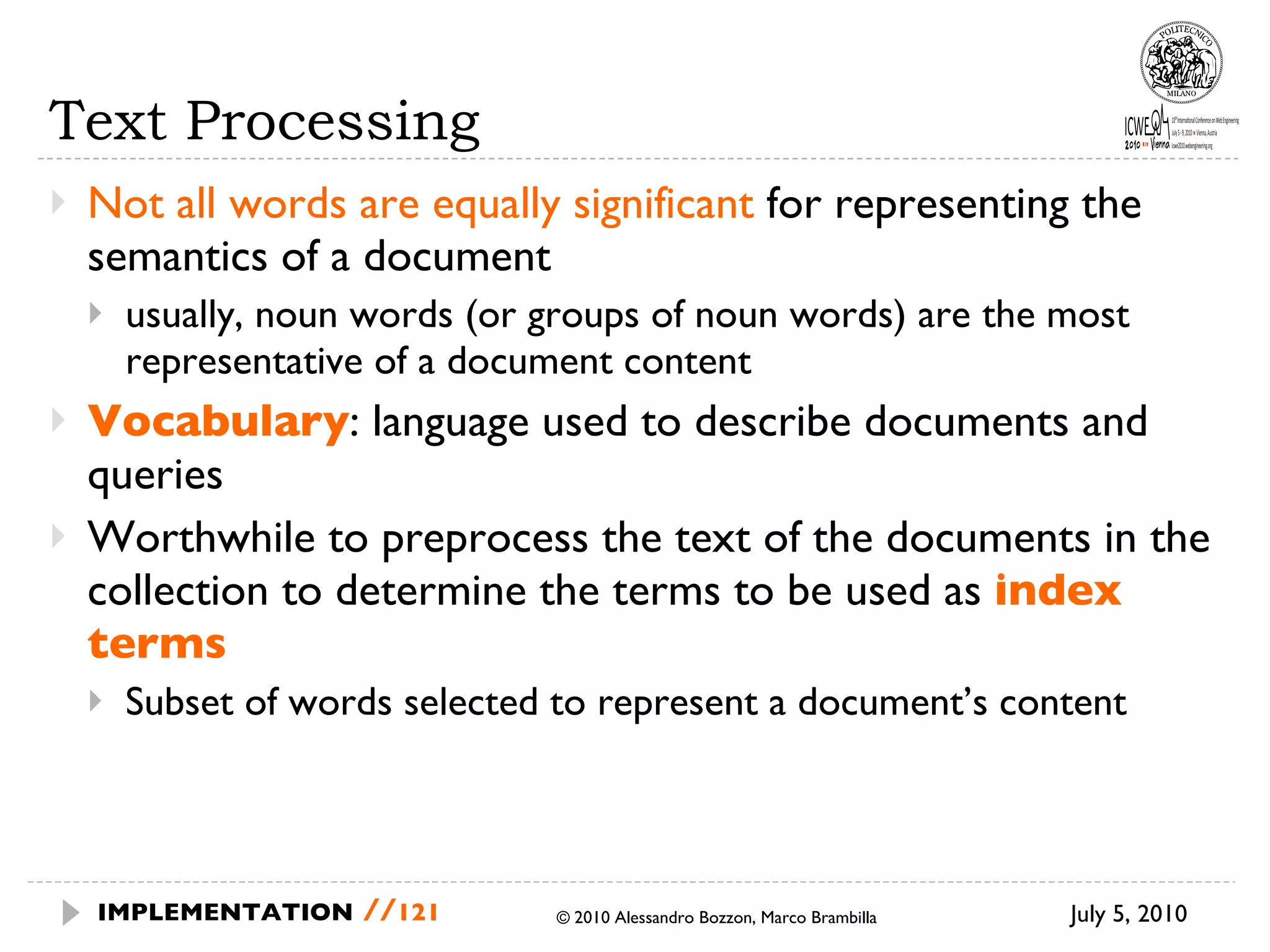 Text Processing Not all words are equally significant  for representing the semantics of a document usually, noun words (or groups of noun words) are the most representative of a document content Vocabulary : language used to describe documents and queries Worthwhile to preprocess the text of the documents in the collection to determine the terms to be used as  index terms Subset of words selected to represent a document’s content July 5, 2010  © 2010 Alessandro Bozzon, Marco Brambilla IMPLEMENTATION   // 