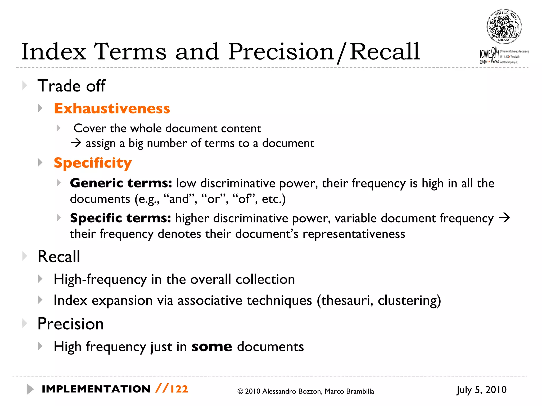 Index Terms and Precision/Recall Trade off Exhaustiveness Cover the whole document content    assign a big number of terms to a document Specificity Generic terms:  low discriminative power, their frequency is high in all the documents (e.g., “and”, “or”, “of”, etc.) Specific terms:  higher discriminative power, variable document frequency    their frequency denotes their document’s representativeness  Recall High-frequency in the overall collection Index expansion via associative techniques (thesauri, clustering) Precision  High frequency just in  some  documents July 5, 2010  © 2010 Alessandro Bozzon, Marco Brambilla IMPLEMENTATION   // 