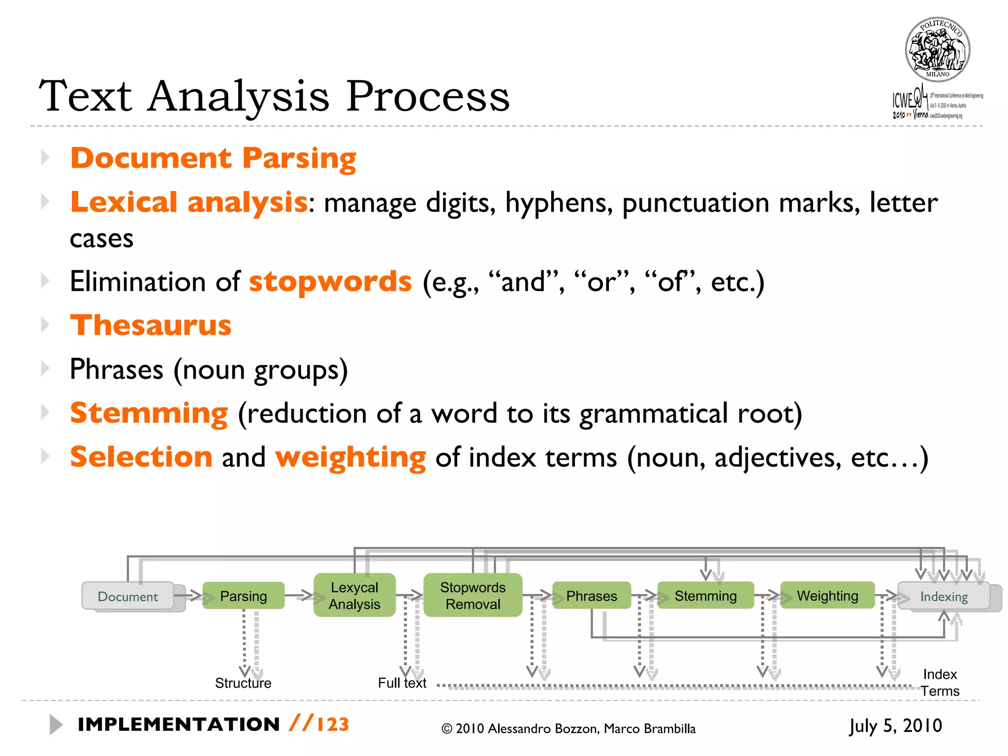 Text Analysis Process Document Parsing Lexical analysis : manage digits, hyphens, punctuation marks, letter cases Elimination of  stopwords  (e.g., “and”, “or”, “of”, etc.) Thesaurus  Phrases (noun groups) Stemming  (reduction of a word to its grammatical root)  Selection  and  weighting  of index terms (noun, adjectives, etc…) July 5, 2010  © 2010 Alessandro Bozzon, Marco Brambilla IMPLEMENTATION   // Document Parsing Lexycal Analysis Phrases Stemming Indexing Weighting Structure Full text Index Terms Stopwords Removal 