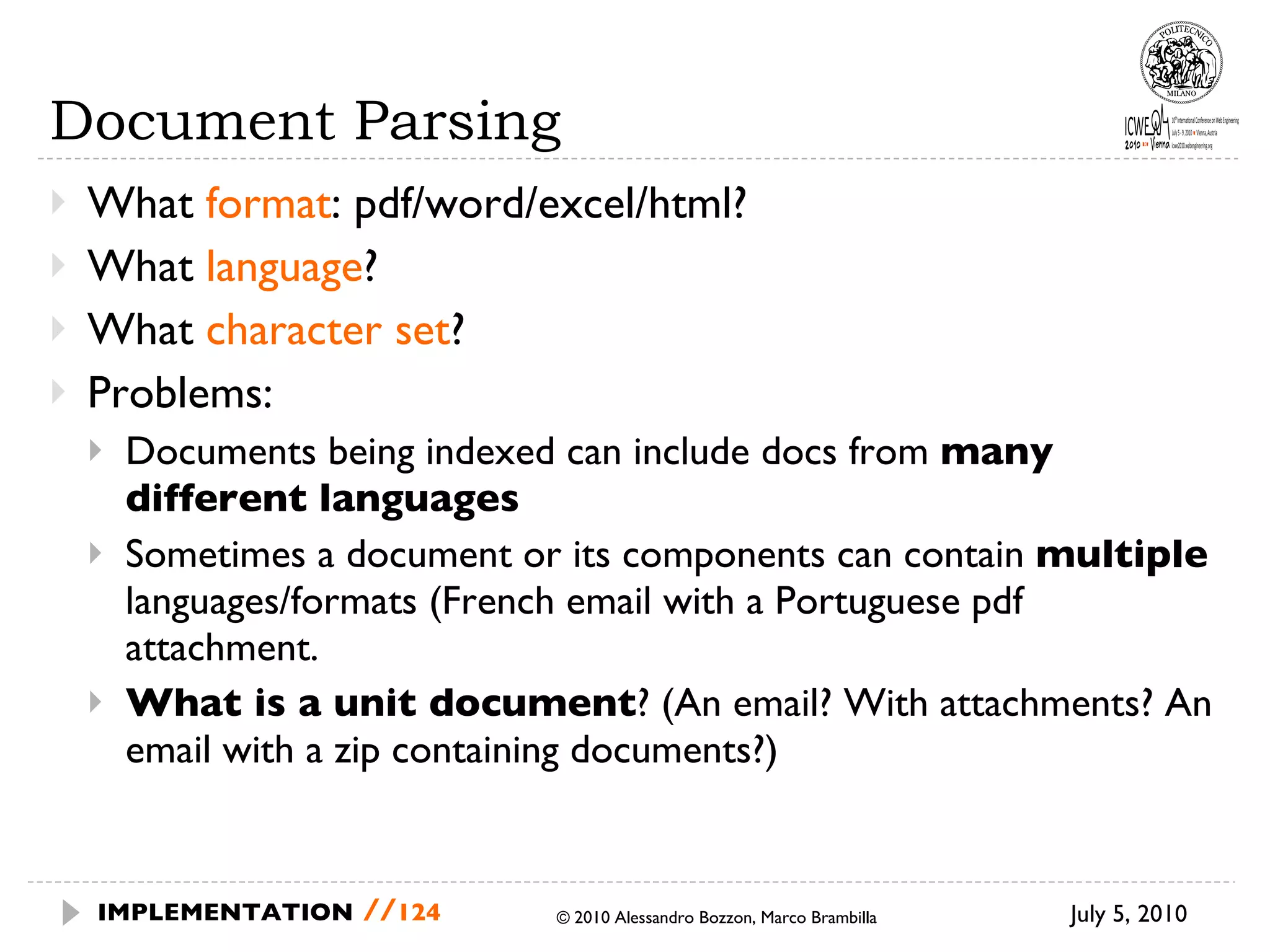 Document Parsing What  format : pdf/word/excel/html? What  language ? What  character set ? Problems: Documents being indexed can include docs from  many different languages Sometimes a document or its components can contain  multiple  languages/formats (French email with a Portuguese pdf attachment. What is a unit document ? (An email? With attachments? An email with a zip containing documents?) July 5, 2010  © 2010 Alessandro Bozzon, Marco Brambilla IMPLEMENTATION   // 
