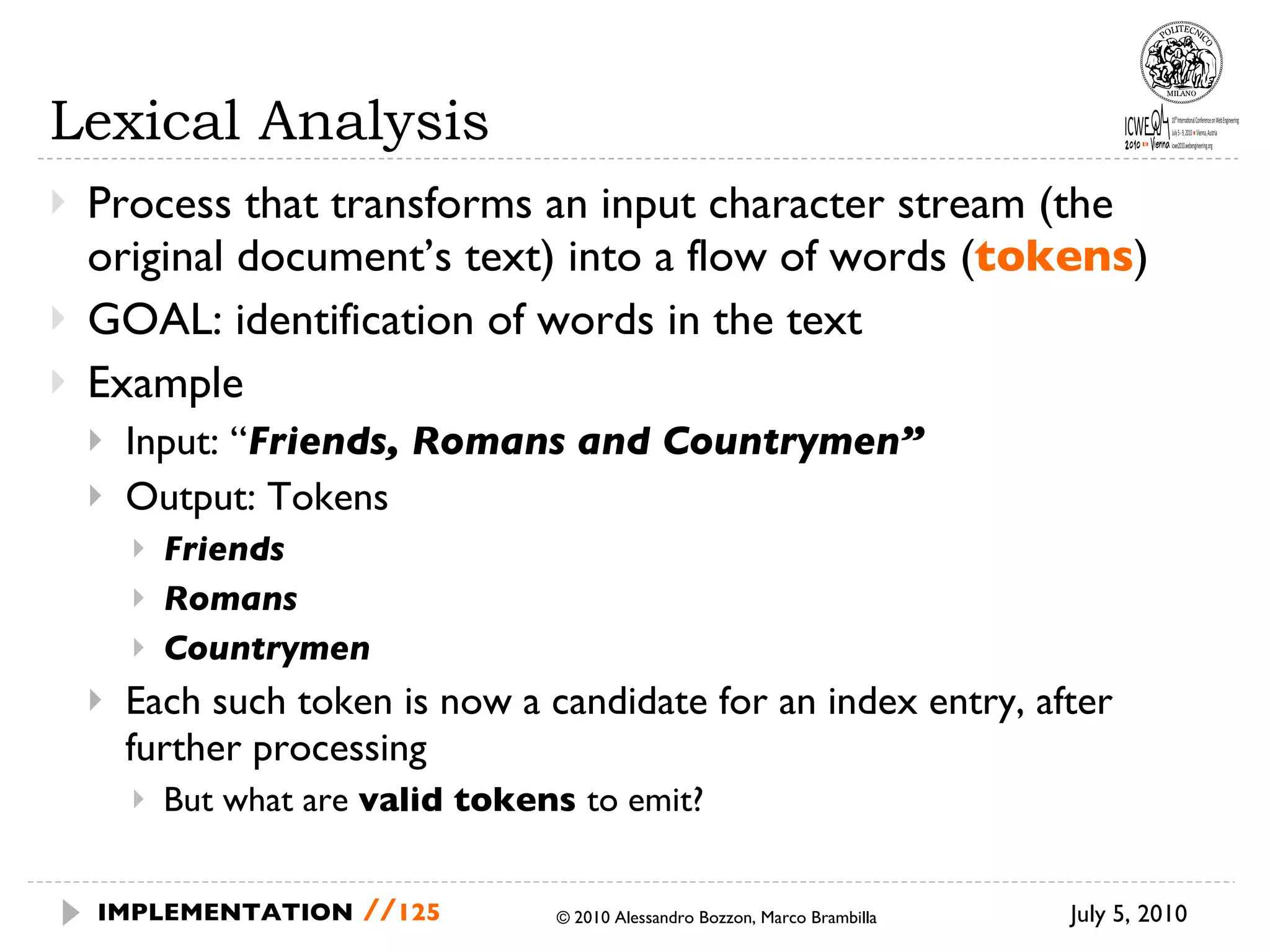 Lexical Analysis Process that transforms an input character stream (the original document’s text) into a flow of words ( tokens ) GOAL: identification of words in the text Example Input: “ Friends, Romans and Countrymen” Output: Tokens Friends Romans Countrymen Each such token is now a candidate for an index entry, after further processing But what are  valid tokens  to emit? July 5, 2010  © 2010 Alessandro Bozzon, Marco Brambilla IMPLEMENTATION   // 