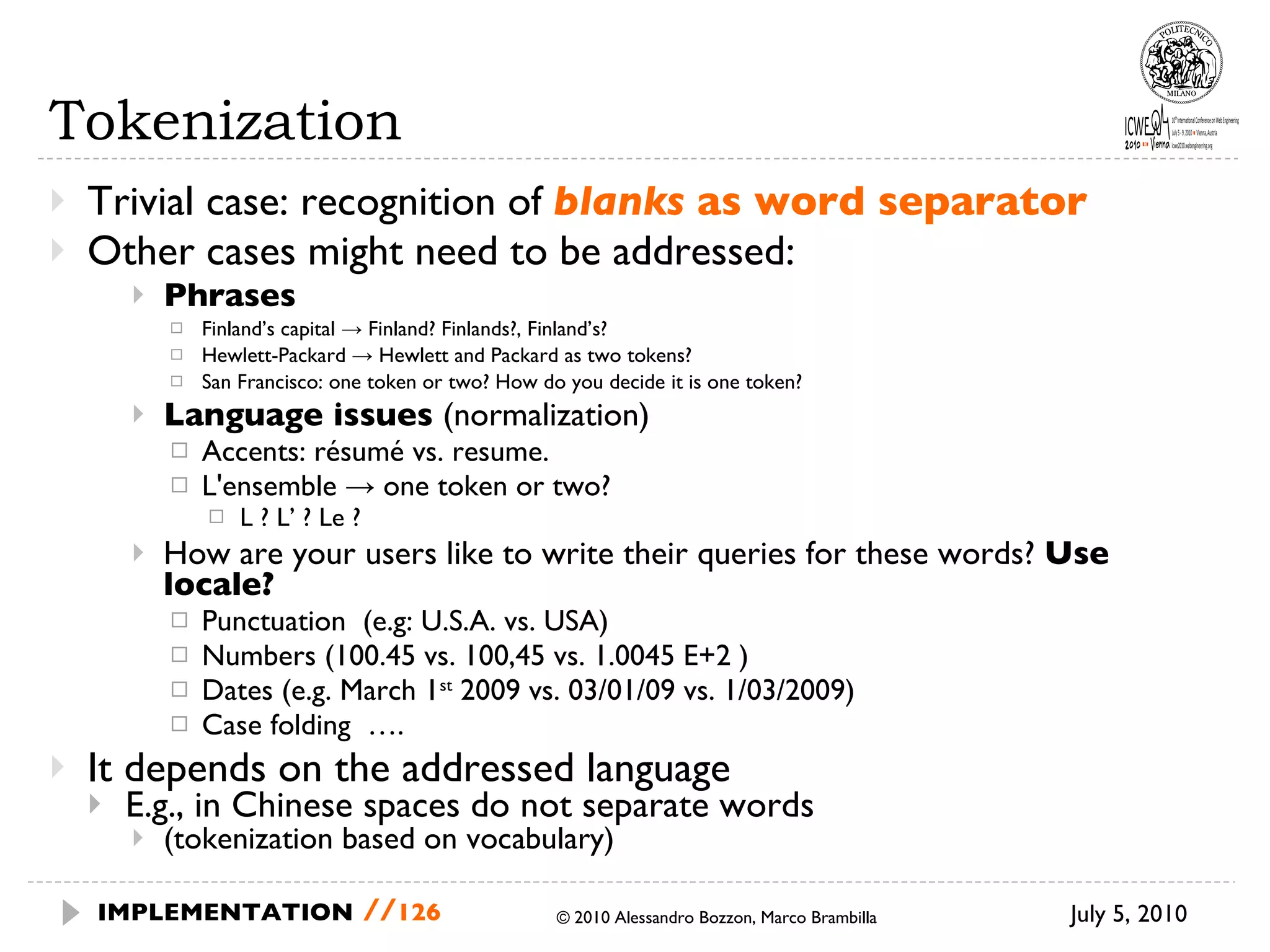 Tokenization Trivial case: recognition of  blanks  as word separator Other cases might need to be addressed: Phrases Finland’s capital -> Finland? Finlands?, Finland’s? Hewlett-Packard -> Hewlett and Packard as two tokens? San Francisco: one token or two? How do you decide it is one token? Language issues  (normalization) Accents: résumé vs. resume. L'ensemble -> one token or two? L ? L’ ? Le ? How are your users like to write their queries for these words?  Use locale? Punctuation  (e.g: U.S.A. vs. USA) Numbers (100.45 vs. 100,45 vs. 1.0045 E+2 ) Dates (e.g. March 1 st  2009 vs. 03/01/09 vs. 1/03/2009) Case folding  …. It depends on the addressed language E.g., in Chinese spaces do not separate words  (tokenization based on vocabulary) July 5, 2010  © 2010 Alessandro Bozzon, Marco Brambilla IMPLEMENTATION   // 