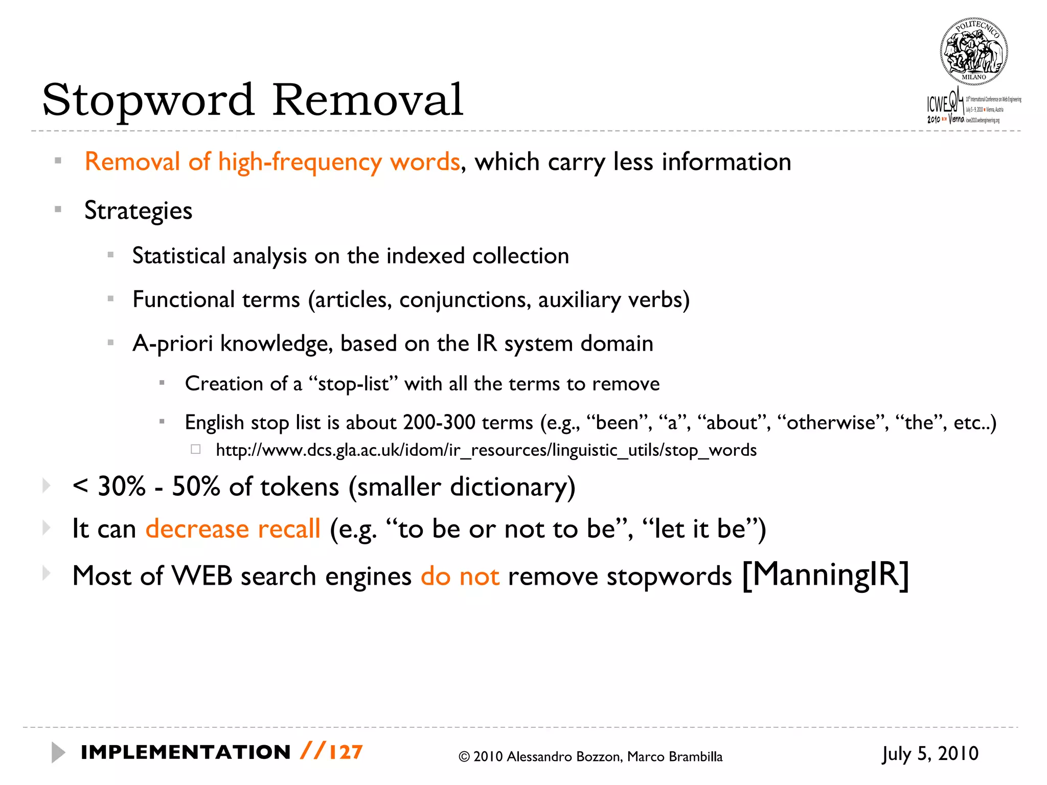 Stopword Removal Removal of high-frequency words , which carry less information Strategies Statistical analysis on the indexed collection Functional terms (articles, conjunctions, auxiliary verbs) A-priori knowledge, based on the IR system domain Creation of a “stop-list” with all the terms to remove English stop list is about 200-300 terms (e.g., “been”, “a”, “about”, “otherwise”, “the”, etc..) http://www.dcs.gla.ac.uk/idom/ir_resources/linguistic_utils/stop_words < 30% - 50% of tokens (smaller dictionary) It can  decrease recall  (e.g. “to be or not to be”, “let it be”) Most of WEB search engines  do not  remove stopwords  [ ManningIR] July 5, 2010  © 2010 Alessandro Bozzon, Marco Brambilla IMPLEMENTATION   // 