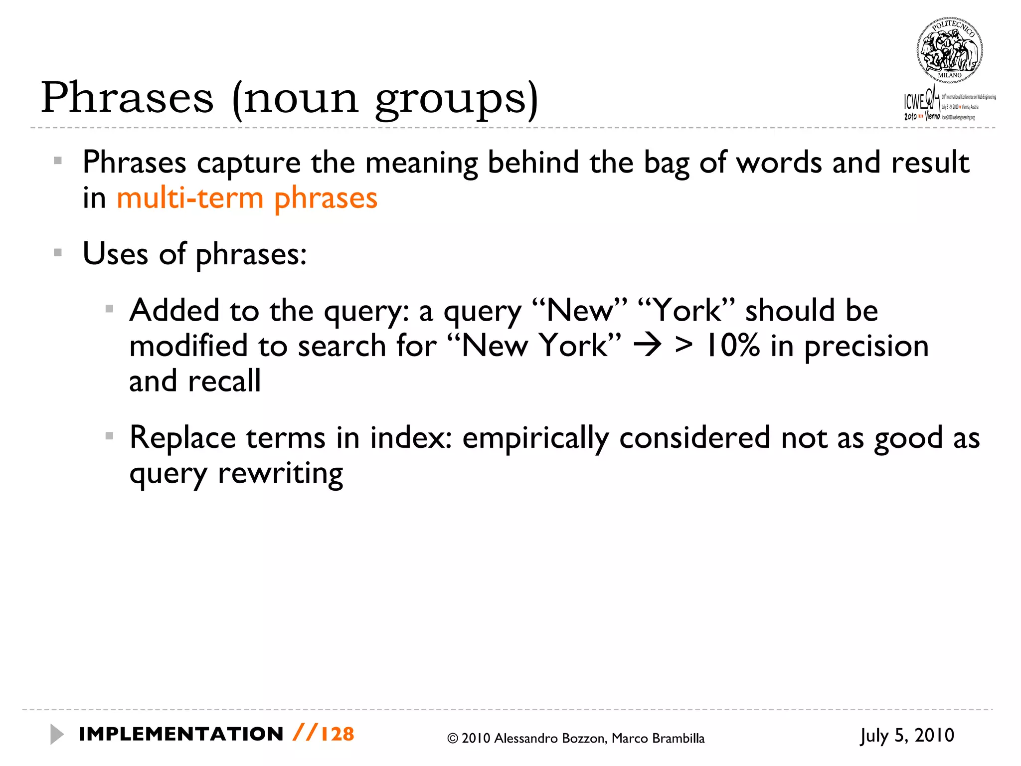 Phrases (noun groups) Phrases capture the meaning behind the bag of words and result in  multi-term phrases Uses of phrases: Added to the query: a query “New” “York” should be modified to search for “New York”    > 10% in precision and recall  Replace terms in index: empirically considered not as good as query rewriting July 5, 2010  © 2010 Alessandro Bozzon, Marco Brambilla IMPLEMENTATION   // 