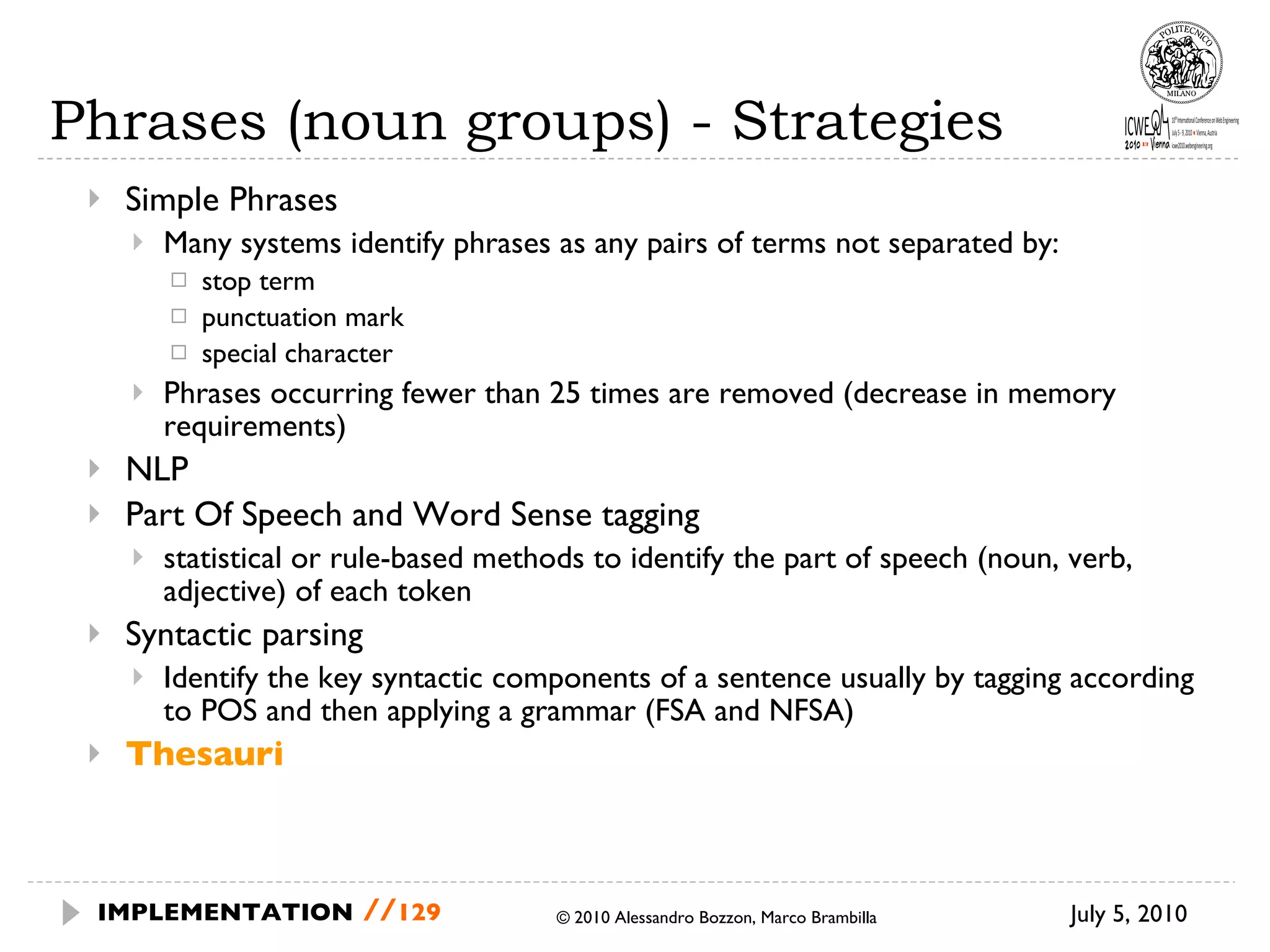 Phrases (noun groups) - Strategies Simple Phrases Many systems identify phrases as any pairs of terms not separated by: stop term punctuation mark special character Phrases occurring fewer than 25 times are removed (decrease in memory requirements) NLP Part Of Speech and Word Sense tagging statistical or rule-based methods to identify the part of speech (noun, verb, adjective) of each token Syntactic parsing Identify the key syntactic components of a sentence usually by tagging according to POS and then applying a grammar (FSA and NFSA) Thesauri July 5, 2010  © 2010 Alessandro Bozzon, Marco Brambilla IMPLEMENTATION   // 