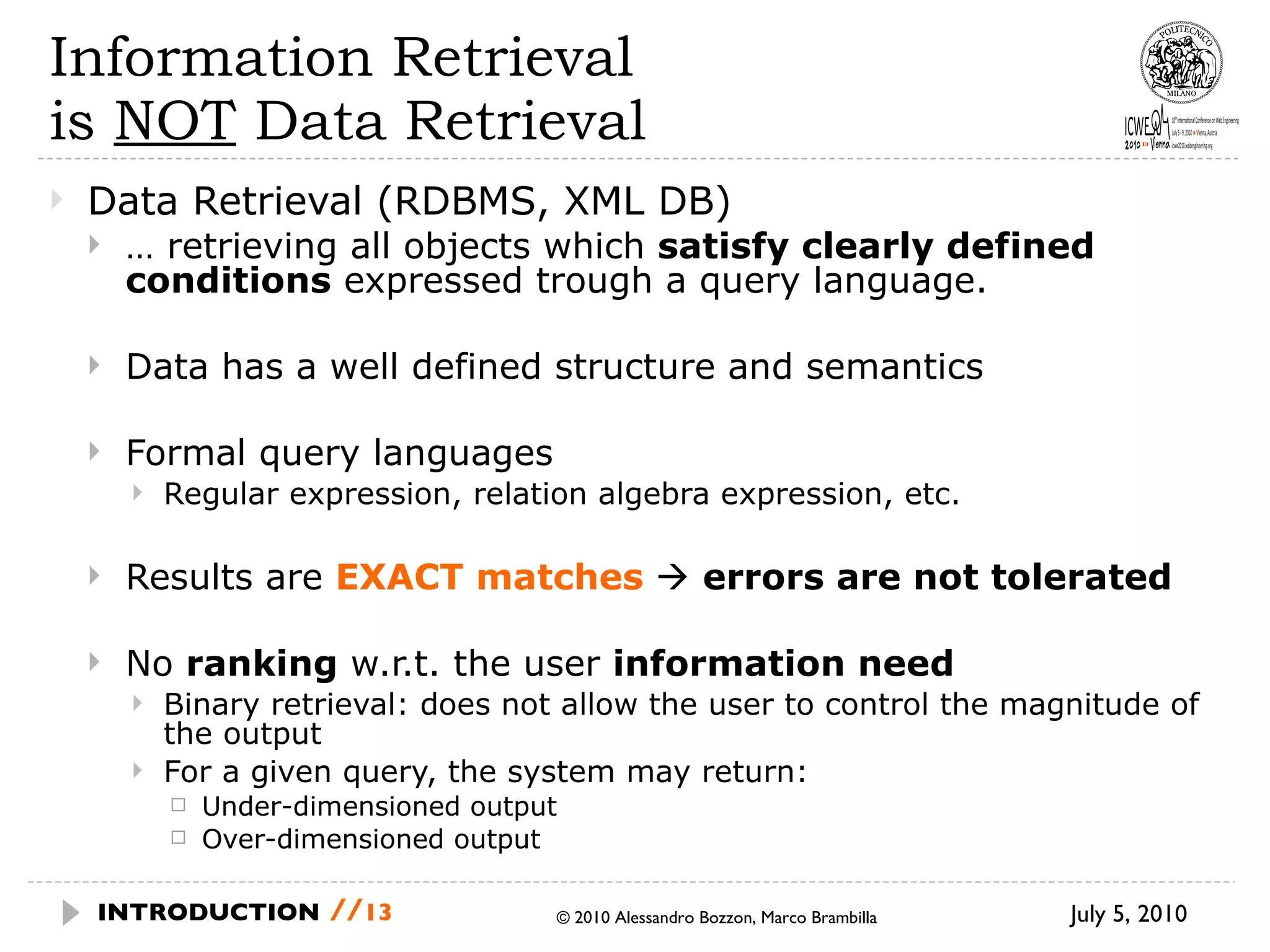 Information Retrieval  is  NOT  Data Retrieval Data Retrieval (RDBMS, XML DB) …  retrieving all objects which  satisfy clearly defined conditions  expressed trough a query language. Data has a well defined structure and semantics Formal query languages Regular expression, relation algebra expression, etc. Results are  EXACT matches     errors are not tolerated No  ranking  w.r.t. the user  information need Binary retrieval: does not allow the user to control the magnitude of the output For a given query, the system may return: Under-dimensioned output Over-dimensioned output July 5, 2010  © 2010 Alessandro Bozzon, Marco Brambilla INTRODUCTION   // 