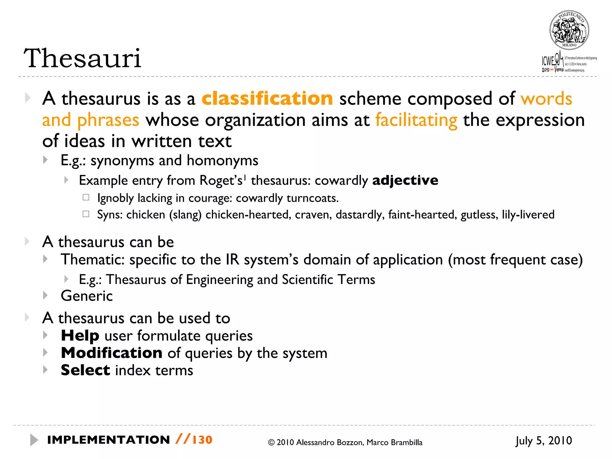 Thesauri A thesaurus is as a  classification  scheme composed of  words and phrases  whose organization aims at  facilitating  the expression of ideas in written text E.g.: synonyms and homonyms Example entry from Roget’s 1  thesaurus: cowardly  adjective Ignobly lacking in courage: cowardly turncoats. Syns: chicken (slang) chicken-hearted, craven, dastardly, faint-hearted, gutless, lily-livered A thesaurus can be Thematic: specific to the IR system’s domain of application (most frequent case) E.g.: Thesaurus of Engineering and Scientific Terms Generic A thesaurus can be used to Help  user formulate queries Modification  of queries by the system Select  index terms July 5, 2010  © 2010 Alessandro Bozzon, Marco Brambilla IMPLEMENTATION   // 