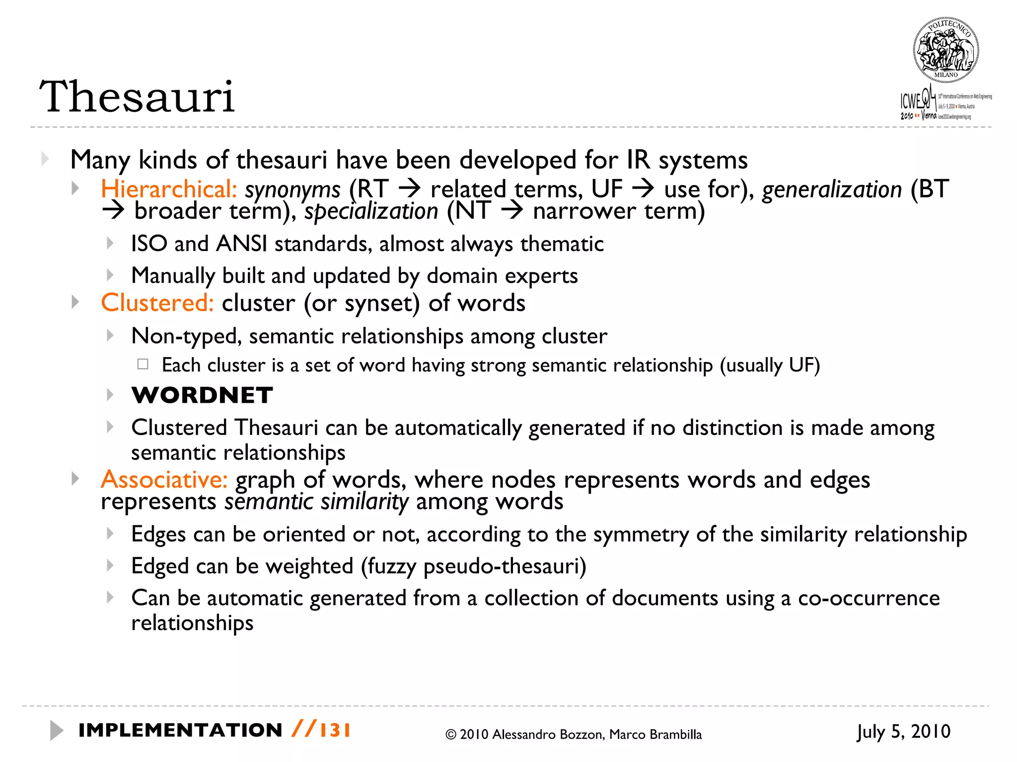 Thesauri Many kinds of thesauri have been developed for IR systems Hierarchical:   synonyms  (RT    related terms, UF    use for),  generalization  (BT    broader term),  specialization  (NT    narrower term) ISO and ANSI standards, almost always thematic Manually built and updated by domain experts Clustered:  cluster (or synset) of words Non-typed, semantic relationships among cluster Each cluster is a set of word having strong semantic relationship (usually UF) WORDNET Clustered Thesauri can be automatically generated if no distinction is made among semantic relationships Associative:  graph of words, where nodes represents words and edges represents  semantic similarity  among words Edges can be oriented or not, according to the symmetry of the similarity relationship Edged can be weighted (fuzzy pseudo-thesauri) Can be automatic generated from a collection of documents using a co-occurrence relationships July 5, 2010  © 2010 Alessandro Bozzon, Marco Brambilla IMPLEMENTATION   // 