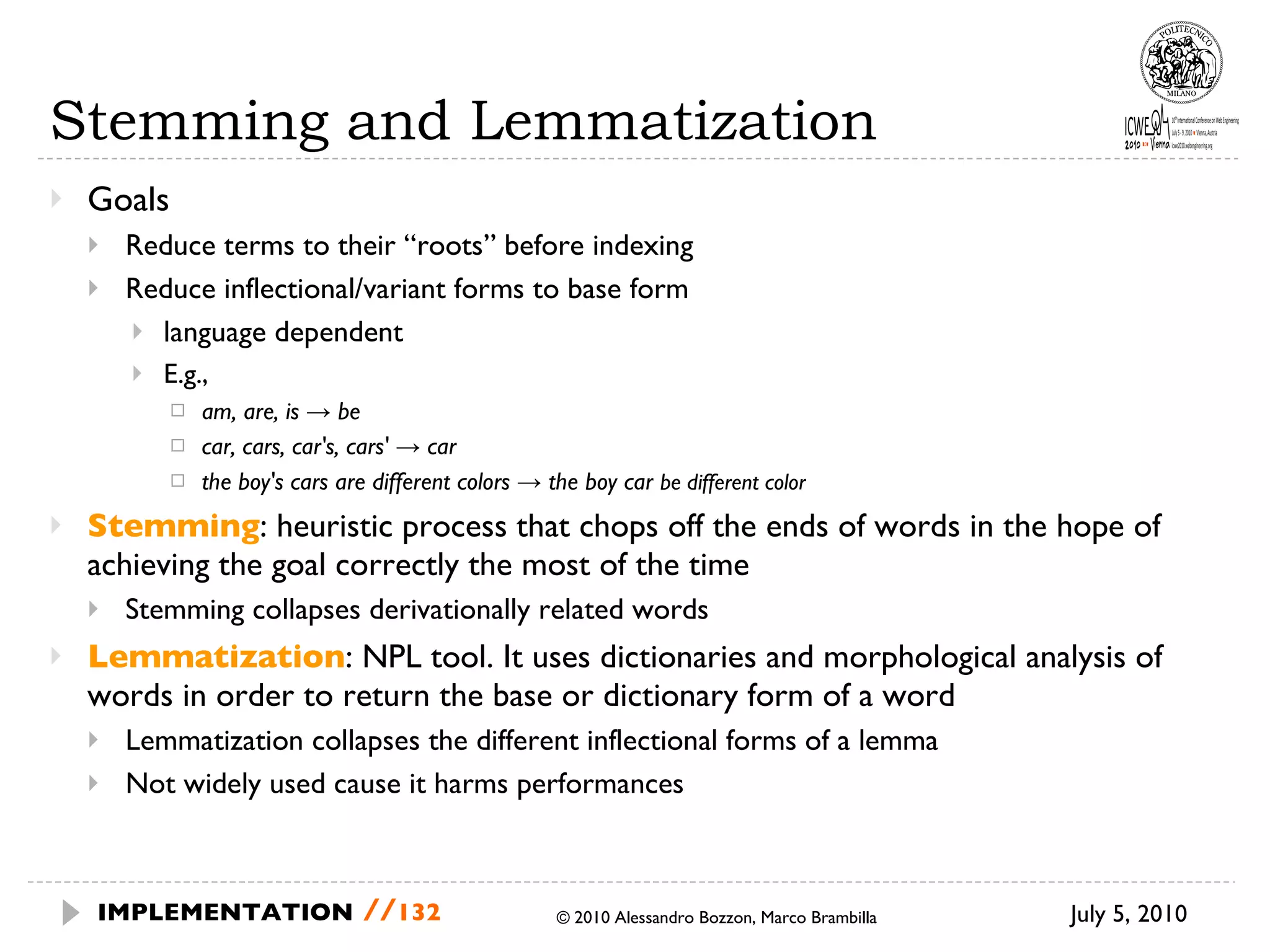 Stemming and Lemmatization Goals Reduce terms to their “roots” before indexing Reduce inflectional/variant forms to base form language dependent E.g., am, are, is -> be car, cars, car's, cars' -> car the boy's cars are different colors -> the boy car  be different color Stemming : heuristic process that chops off the ends of words in the hope of achieving the goal correctly the most of the time Stemming collapses derivationally related words Lemmatization : NPL tool. It uses dictionaries and morphological analysis of words in order to return the base or dictionary form of a word  Lemmatization collapses the different inflectional forms of a lemma Not widely used cause it harms performances July 5, 2010  © 2010 Alessandro Bozzon, Marco Brambilla IMPLEMENTATION   // 