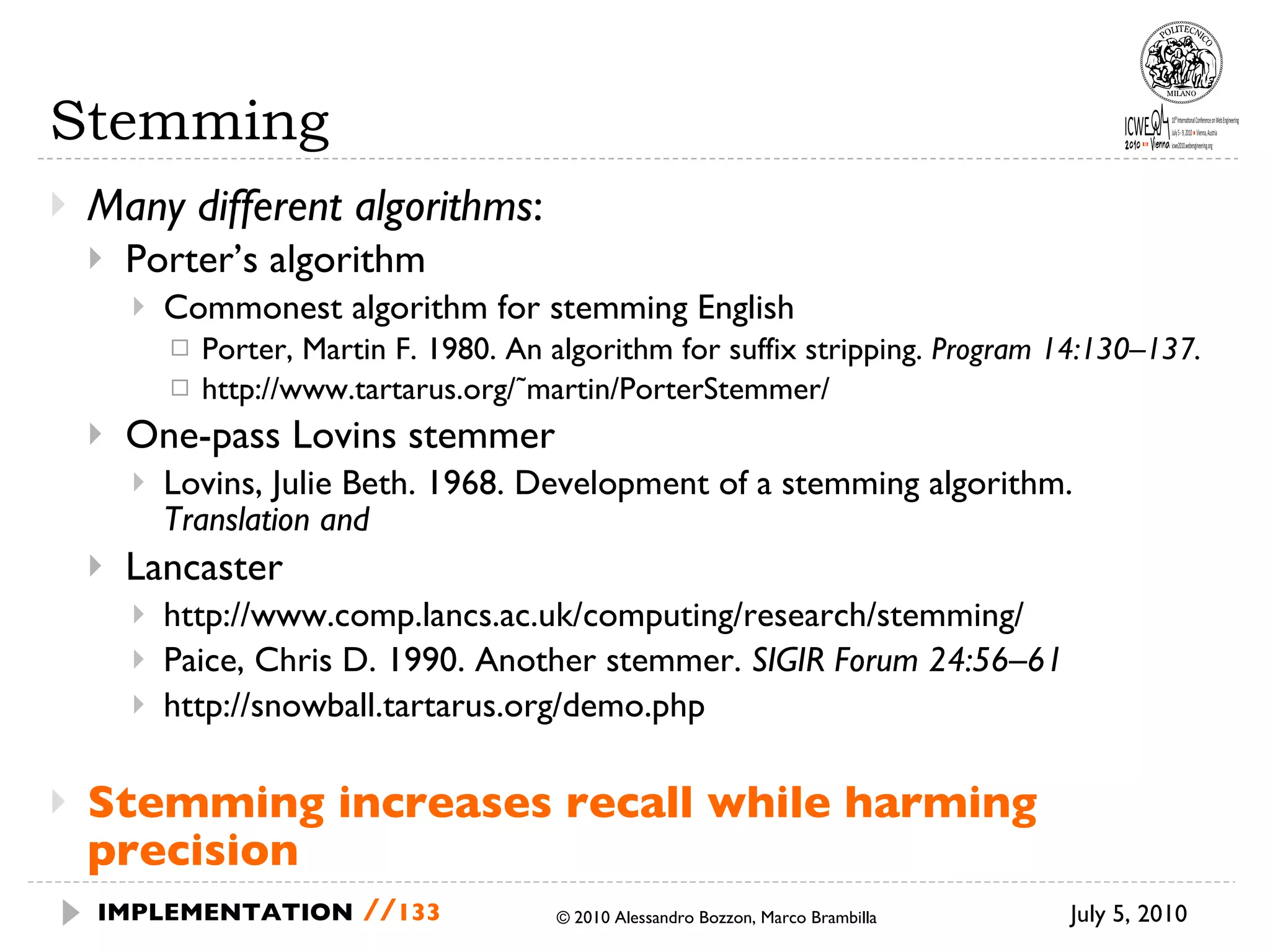 Stemming Many different algorithms :  Porter’s algorithm Commonest algorithm for stemming English  Porter, Martin F. 1980. An algorithm for suffix stripping.  Program 14:130–137. http://www.tartarus.org/˜martin/PorterStemmer/ One-pass Lovins stemmer Lovins, Julie Beth. 1968. Development of a stemming algorithm.  Translation and Lancaster http://www.comp.lancs.ac.uk/computing/research/stemming/ Paice, Chris D. 1990. Another stemmer.  SIGIR Forum 24:56–61 http://snowball.tartarus.org/demo.php Stemming increases recall while harming precision July 5, 2010  © 2010 Alessandro Bozzon, Marco Brambilla IMPLEMENTATION   // 