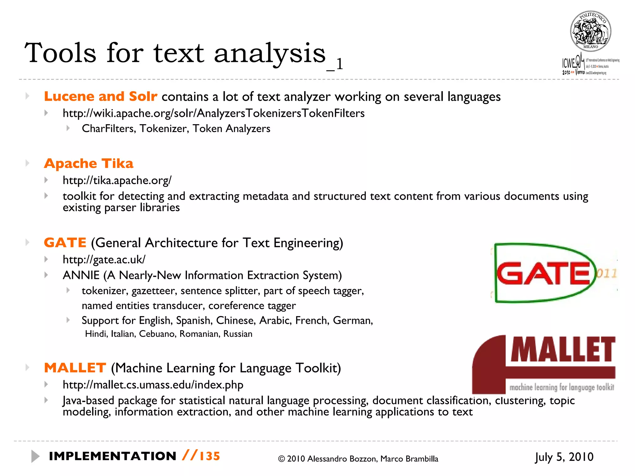 Tools for text analysis _1 Lucene and Solr   contains a lot of text analyzer working on several languages http://wiki.apache.org/solr/AnalyzersTokenizersTokenFilters CharFilters, Tokenizer, Token Analyzers Apache Tika http://tika.apache.org/ toolkit for detecting and extracting metadata and structured text content from various documents using existing parser libraries GATE  (General Architecture for Text Engineering) http://gate.ac.uk/ ANNIE (A Nearly-New Information Extraction System)  tokenizer, gazetteer, sentence splitter, part of speech tagger,  named entities transducer, coreference tagger Support for English, Spanish, Chinese, Arabic, French, German,  Hindi, Italian, Cebuano, Romanian, Russian MALLET  (Machine Learning for Language Toolkit) http://mallet.cs.umass.edu/index.php Java-based package for statistical natural language processing, document classification, clustering, topic modeling, information extraction, and other machine learning applications to text July 5, 2010  © 2010 Alessandro Bozzon, Marco Brambilla IMPLEMENTATION   // 