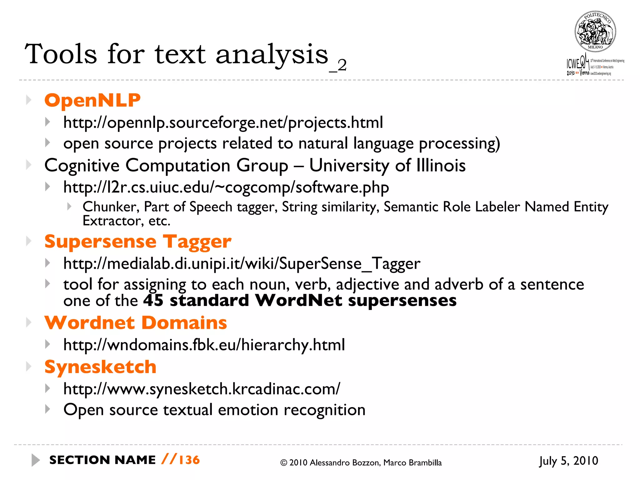 Tools for text analysis _2 OpenNLP http://opennlp.sourceforge.net/projects.html open source projects related to natural language processing) Cognitive Computation Group – University of Illinois  http://l2r.cs.uiuc.edu/~cogcomp/software.php Chunker, Part of Speech tagger, String similarity, Semantic Role Labeler Named Entity Extractor, etc. Supersense Tagger http://medialab.di.unipi.it/wiki/SuperSense_Tagger tool for assigning to each noun, verb, adjective and adverb of a sentence one of the  45 standard WordNet supersenses Wordnet Domains http://wndomains.fbk.eu/hierarchy.html Synesketch http://www.synesketch.krcadinac.com/ Open source textual emotion recognition July 5, 2010  © 2010 Alessandro Bozzon, Marco Brambilla SECTION NAME   // 