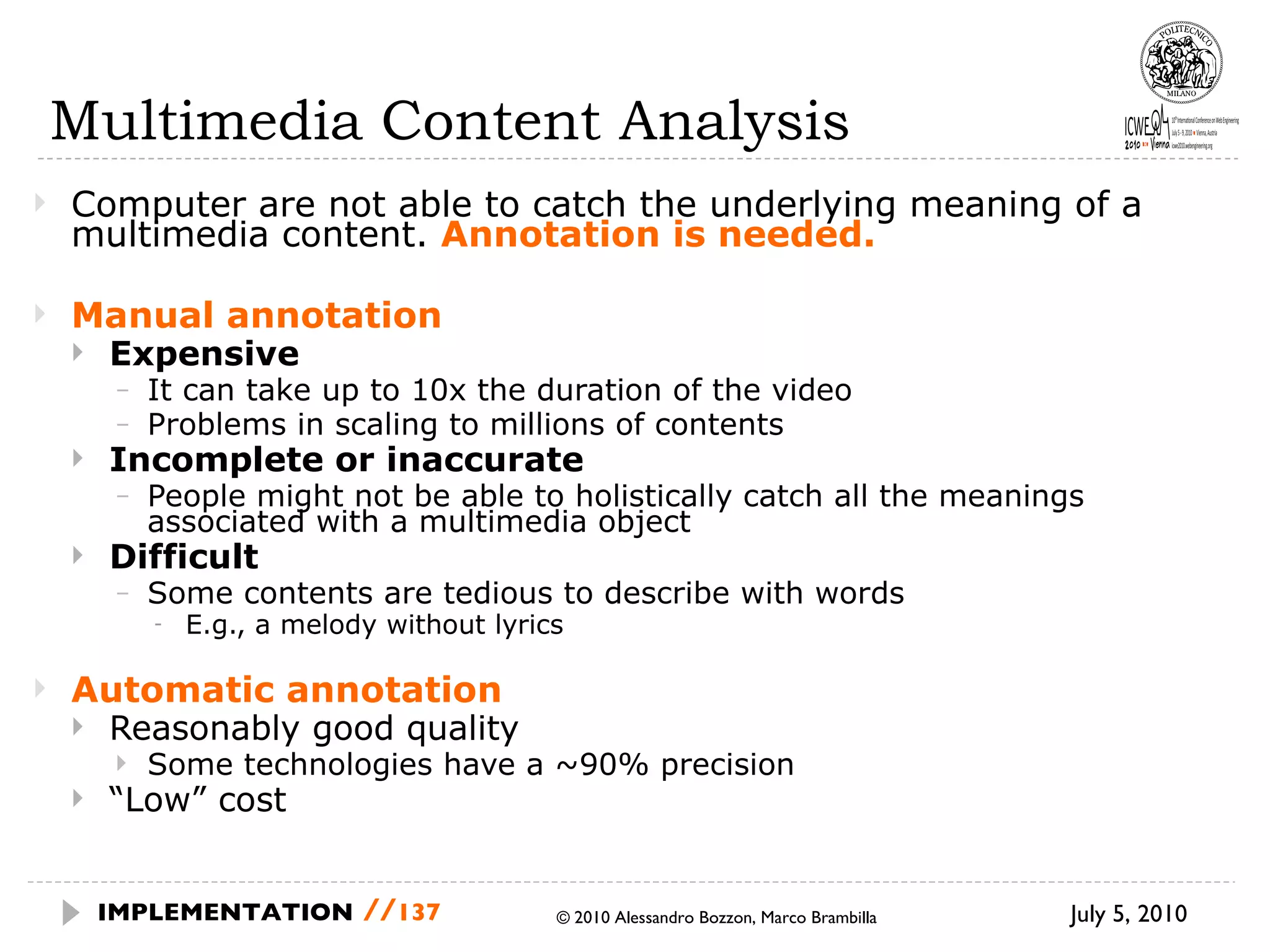 Multimedia Content Analysis Computer are not able to catch the underlying meaning of a multimedia content.  Annotation is needed. Manual annotation Expensive It can take up to 10x the duration of the video Problems in scaling to millions of contents Incomplete or inaccurate People might not be able to holistically catch all the meanings associated with a multimedia object Difficult Some contents are tedious to describe with words E.g., a melody without lyrics Automatic annotation Reasonably good quality Some technologies have a ~90% precision “ Low” cost © 2010 Alessandro Bozzon, Marco Brambilla July 5, 2010  IMPLEMENTATION   // 