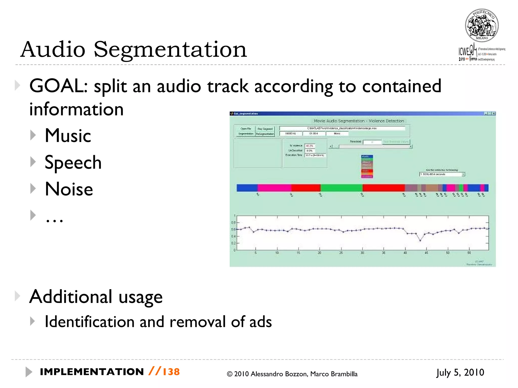 Audio Segmentation GOAL: split an audio track according to contained information  Music Speech Noise … Additional usage Identification and removal of ads © 2010 Alessandro Bozzon, Marco Brambilla July 5, 2010  IMPLEMENTATION   // 