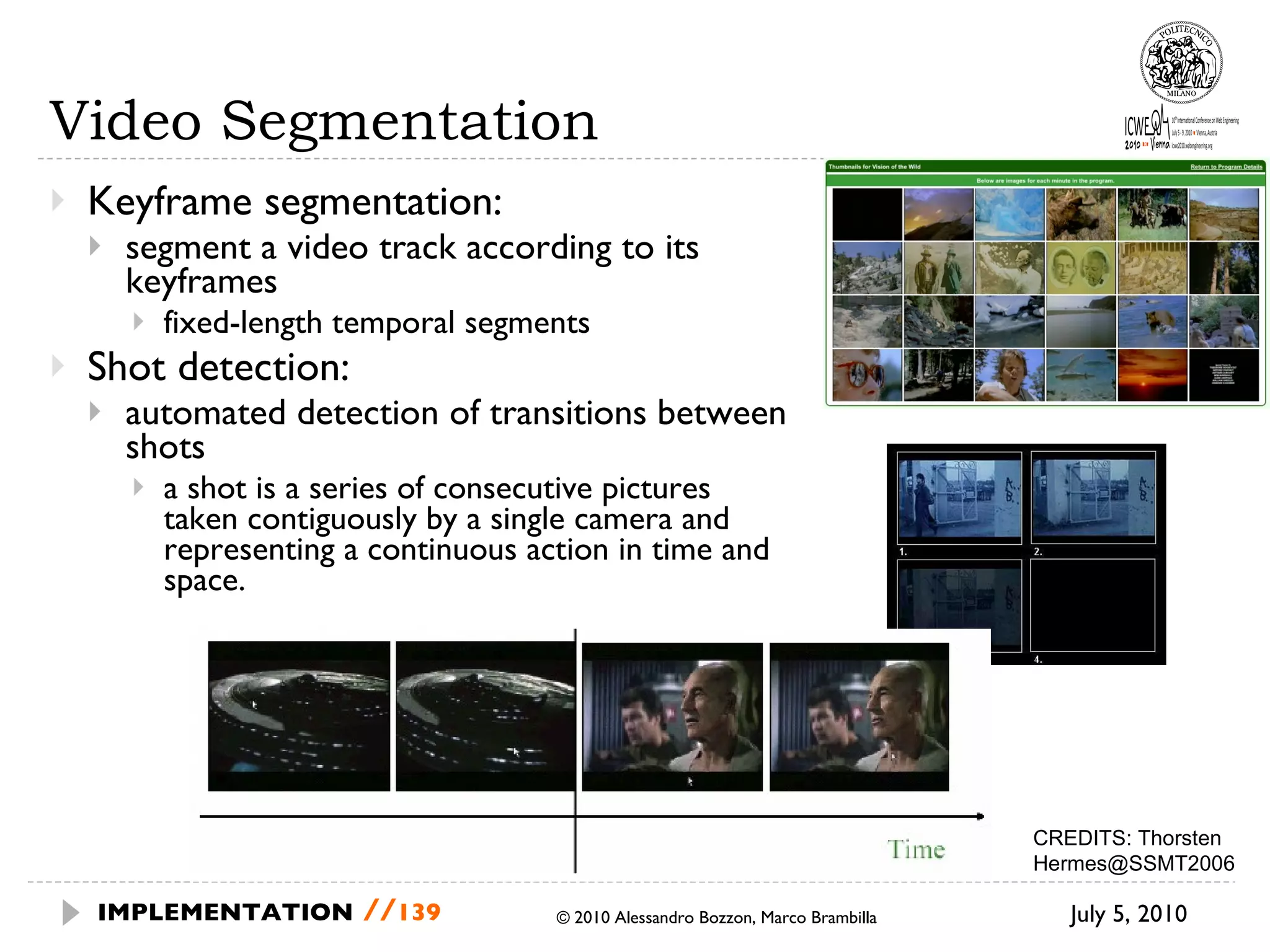 Video Segmentation Keyframe segmentation: segment a video track according to its keyframes fixed-length temporal segments Shot detection: automated detection of transitions between shots a shot is a series of consecutive pictures taken contiguously by a single camera and representing a continuous action in time and space. July 5, 2010  © 2010 Alessandro Bozzon, Marco Brambilla IMPLEMENTATION   // CREDITS:  Thorsten Hermes@SSMT2006 