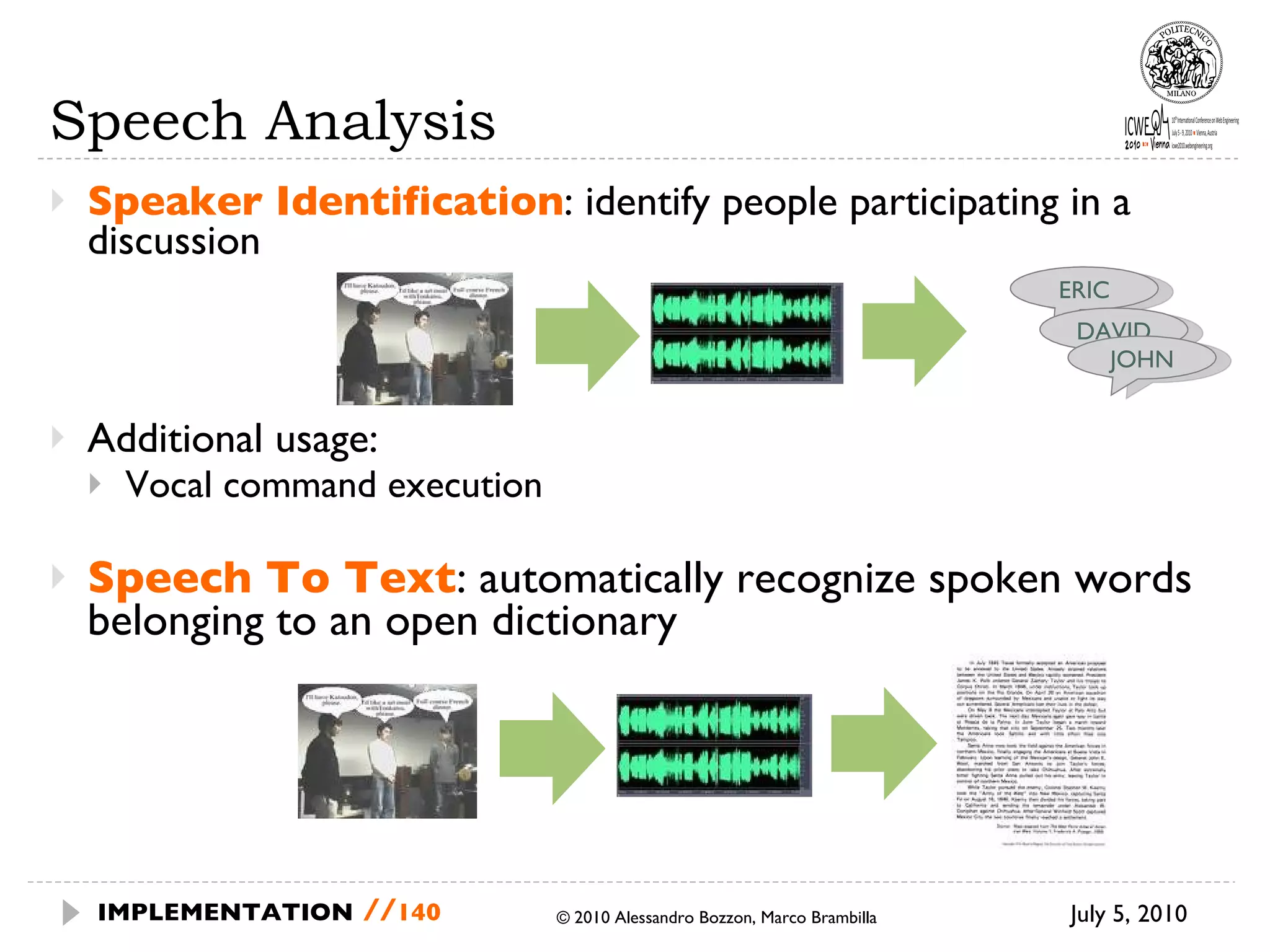 Speech Analysis Speaker Identification : identify people participating in a discussion Additional usage: Vocal command execution Speech To Text : automatically recognize spoken words belonging to an open dictionary July 5, 2010  © 2010 Alessandro Bozzon, Marco Brambilla IMPLEMENTATION   // ERIC DAVID JOHN 