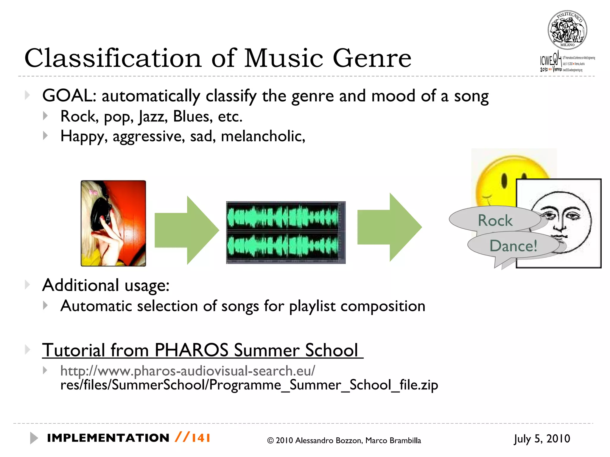 Classification of Music Genre GOAL: automatically classify the genre and mood of a song Rock, pop, Jazz, Blues, etc. Happy, aggressive, sad, melancholic,  Additional usage: Automatic selection of songs for playlist composition Tutorial from PHAROS Summer School  http://www.pharos-audiovisual-search.eu/  res/files/SummerSchool/Programme_Summer_School_file.zip July 5, 2010  © 2010 Alessandro Bozzon, Marco Brambilla IMPLEMENTATION   // Rock Dance! 