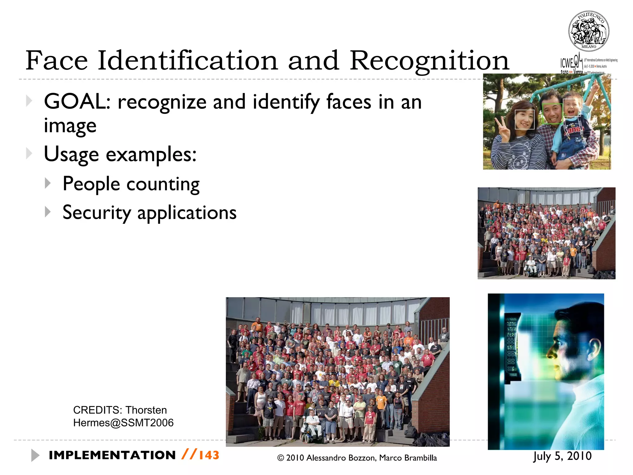 Face Identification and Recognition GOAL: recognize and identify faces in an image Usage examples: People counting Security applications July 5, 2010  © 2010 Alessandro Bozzon, Marco Brambilla IMPLEMENTATION   // CREDITS:  Thorsten Hermes@SSMT2006 