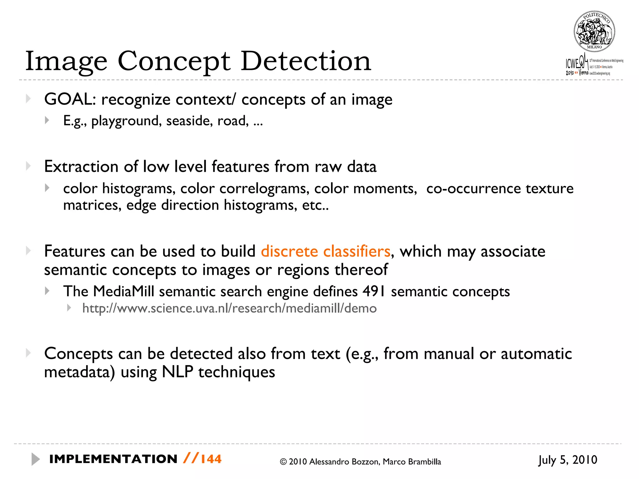 Image Concept Detection GOAL: recognize context/ concepts of an image E.g., playground, seaside, road, ... Extraction of low level features from raw data  color histograms, color correlograms, color moments,  co-occurrence texture matrices, edge direction histograms, etc.. Features can be used to build  discrete classifiers , which may associate semantic concepts to images or regions thereof The MediaMill semantic search engine defines 491 semantic concepts http://www.science.uva.nl/research/mediamill/demo Concepts can be detected also from text (e.g., from manual or automatic metadata) using NLP techniques July 5, 2010  © 2010 Alessandro Bozzon, Marco Brambilla IMPLEMENTATION   // 