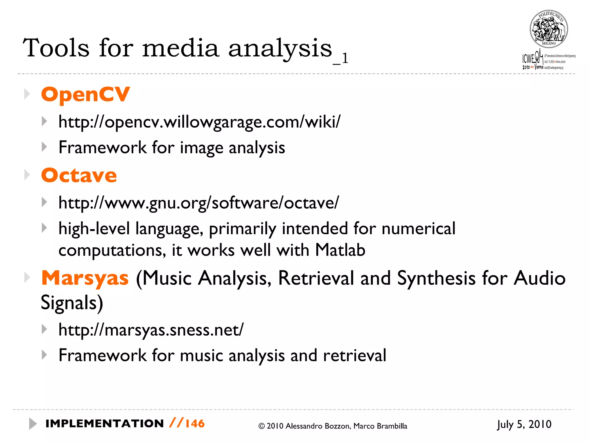 Tools for media analysis _1 OpenCV http://opencv.willowgarage.com/wiki/ Framework for image analysis Octave http://www.gnu.org/software/octave/ high-level language, primarily intended for numerical computations, it works well with Matlab Marsyas  (Music Analysis, Retrieval and Synthesis for Audio Signals) http://marsyas.sness.net/ Framework for music analysis and retrieval July 5, 2010  © 2010 Alessandro Bozzon, Marco Brambilla IMPLEMENTATION   // 