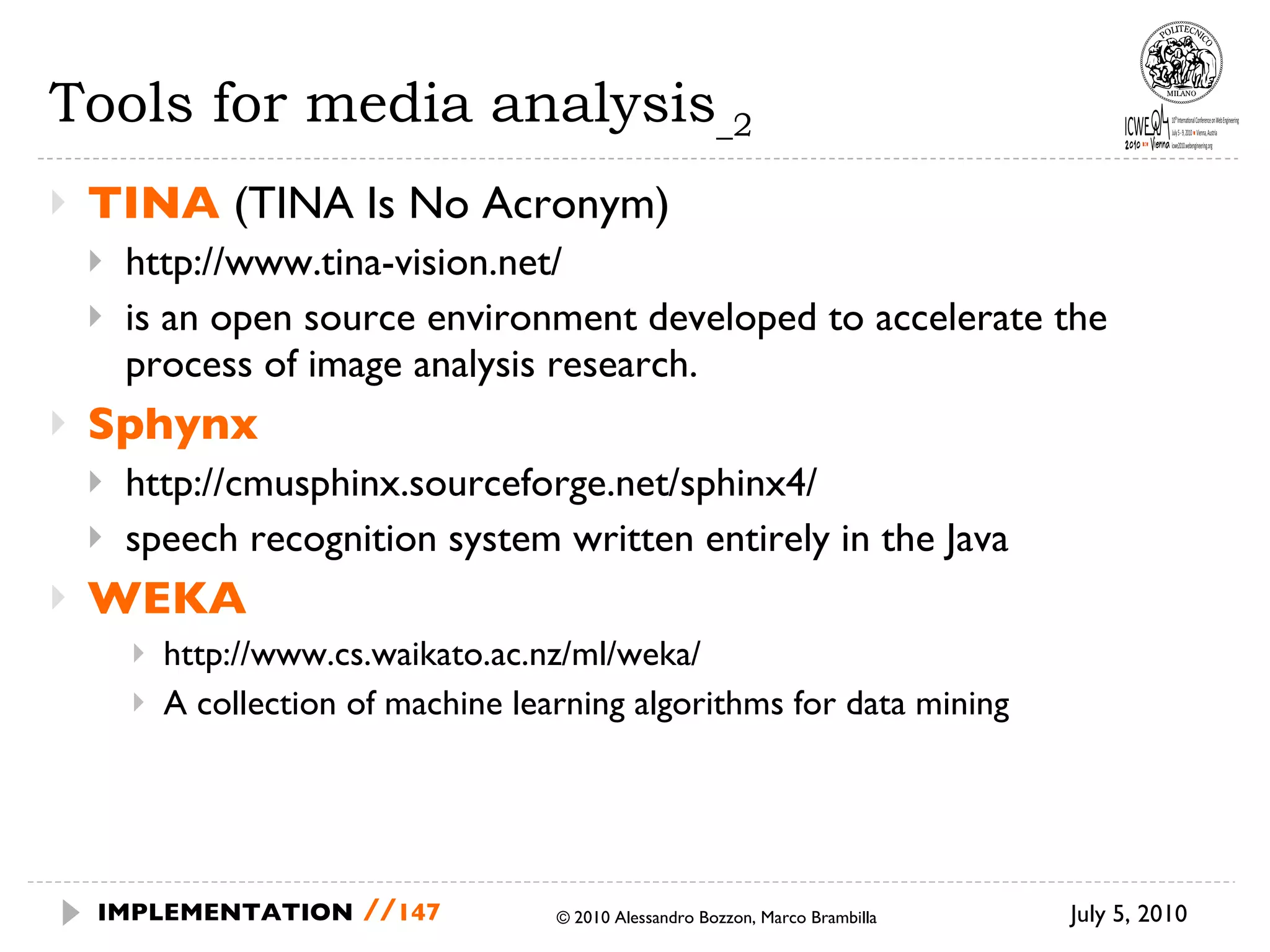 Tools for media analysis _2 TINA  (TINA Is No Acronym) http://www.tina-vision.net/ is an open source environment developed to accelerate the process of image analysis research.  Sphynx http://cmusphinx.sourceforge.net/sphinx4/ speech recognition system written entirely in the Java WEKA http://www.cs.waikato.ac.nz/ml/weka/ A collection of machine learning algorithms for data mining July 5, 2010  © 2010 Alessandro Bozzon, Marco Brambilla IMPLEMENTATION   // 