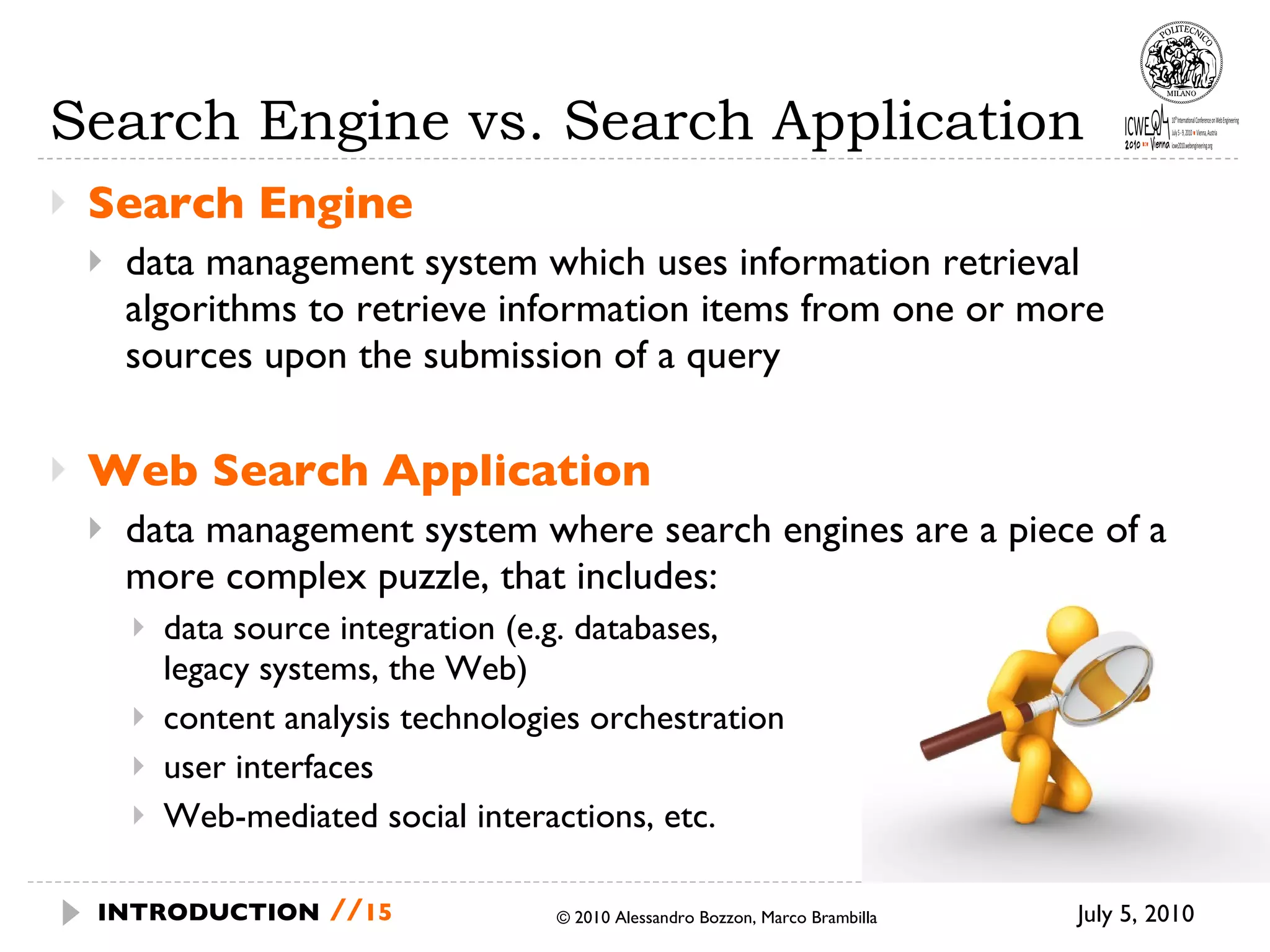 Search Engine vs. Search Application Search Engine data management system which uses information retrieval algorithms to retrieve information items from one or more sources upon the submission of a query Web Search Application data management system where search engines are a piece of a more complex puzzle, that includes: data source integration (e.g. databases,  legacy systems, the Web) content analysis technologies orchestration user interfaces Web-mediated social interactions, etc.  July 5, 2010 © 2010 Alessandro Bozzon, Marco Brambilla INTRODUCTION   // 