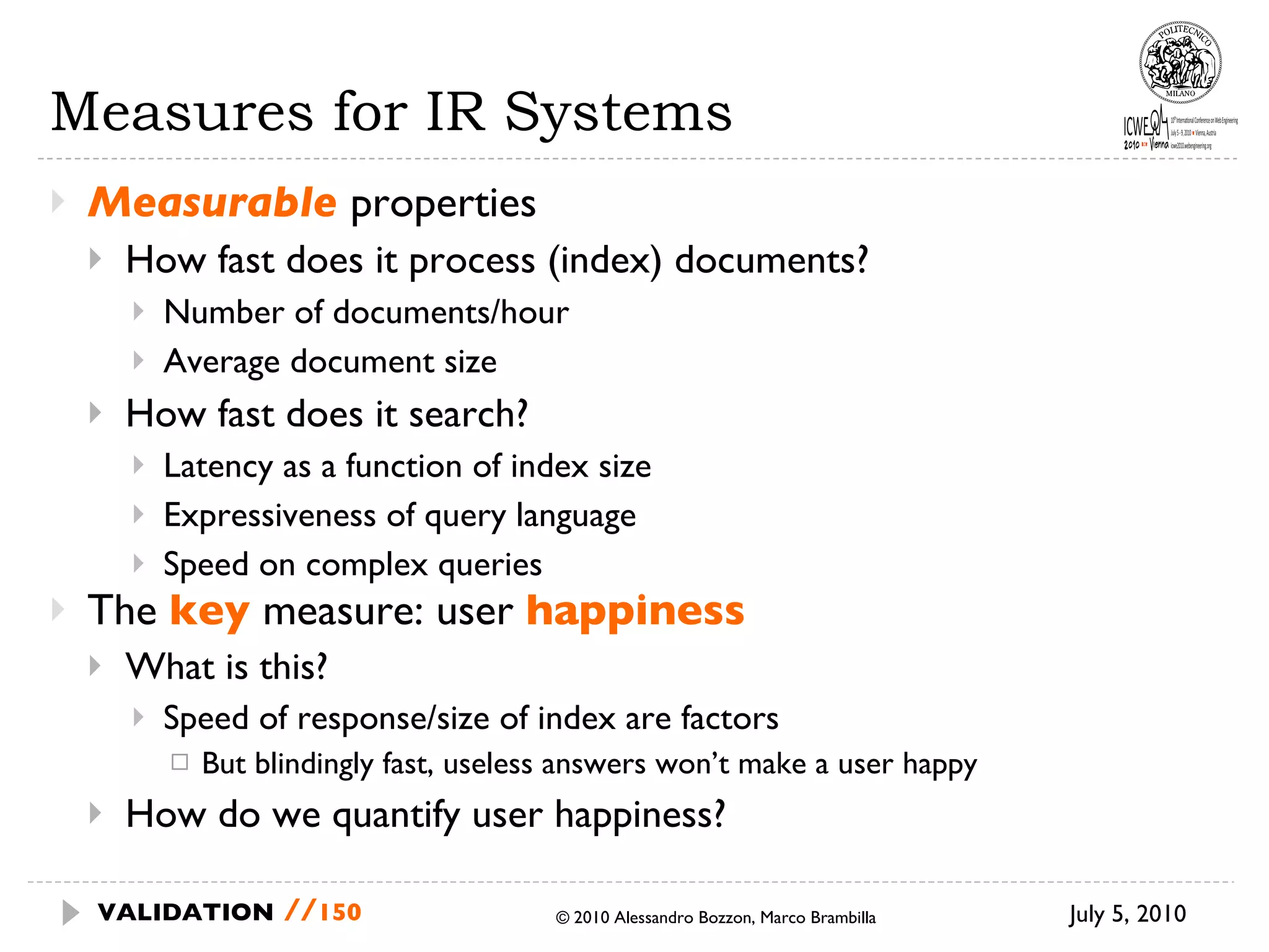 Measures for IR Systems Measurable  properties  How fast does it process (index) documents? Number of documents/hour Average document size How fast does it search? Latency as a function of index size Expressiveness of query language Speed on complex queries The  key  measure: user  happiness What is this?  Speed of response/size of index are factors But blindingly fast, useless answers won’t  make a user happy How do we quantify user happiness? July 5, 2010  © 2010 Alessandro Bozzon, Marco Brambilla VALIDATION   // 