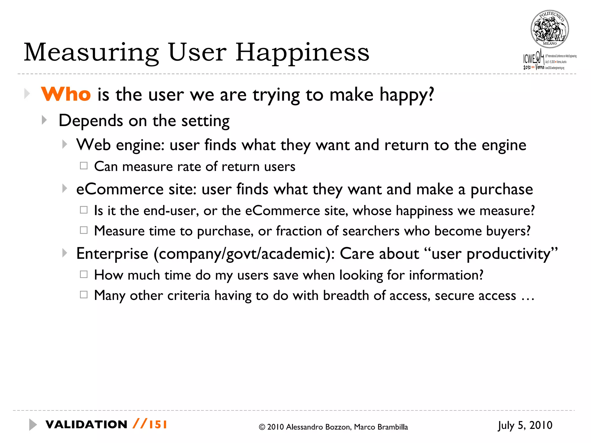 Measuring User Happiness Who  is the user we are trying to make  happy? Depends on the setting Web engine: user finds what they want and  return to the engine Can measure rate of return users eCommerce site: user finds what they want  and make a purchase Is it the end-user, or the eCommerce site,  whose happiness we measure? Measure time to purchase, or fraction of  searchers who become buyers? Enterprise (company/govt/academic): Care about “user productivity” How much time do my users save when  looking for information? Many other criteria having to do with breadth of access, secure access … July 5, 2010  © 2010 Alessandro Bozzon, Marco Brambilla VALIDATION   // 