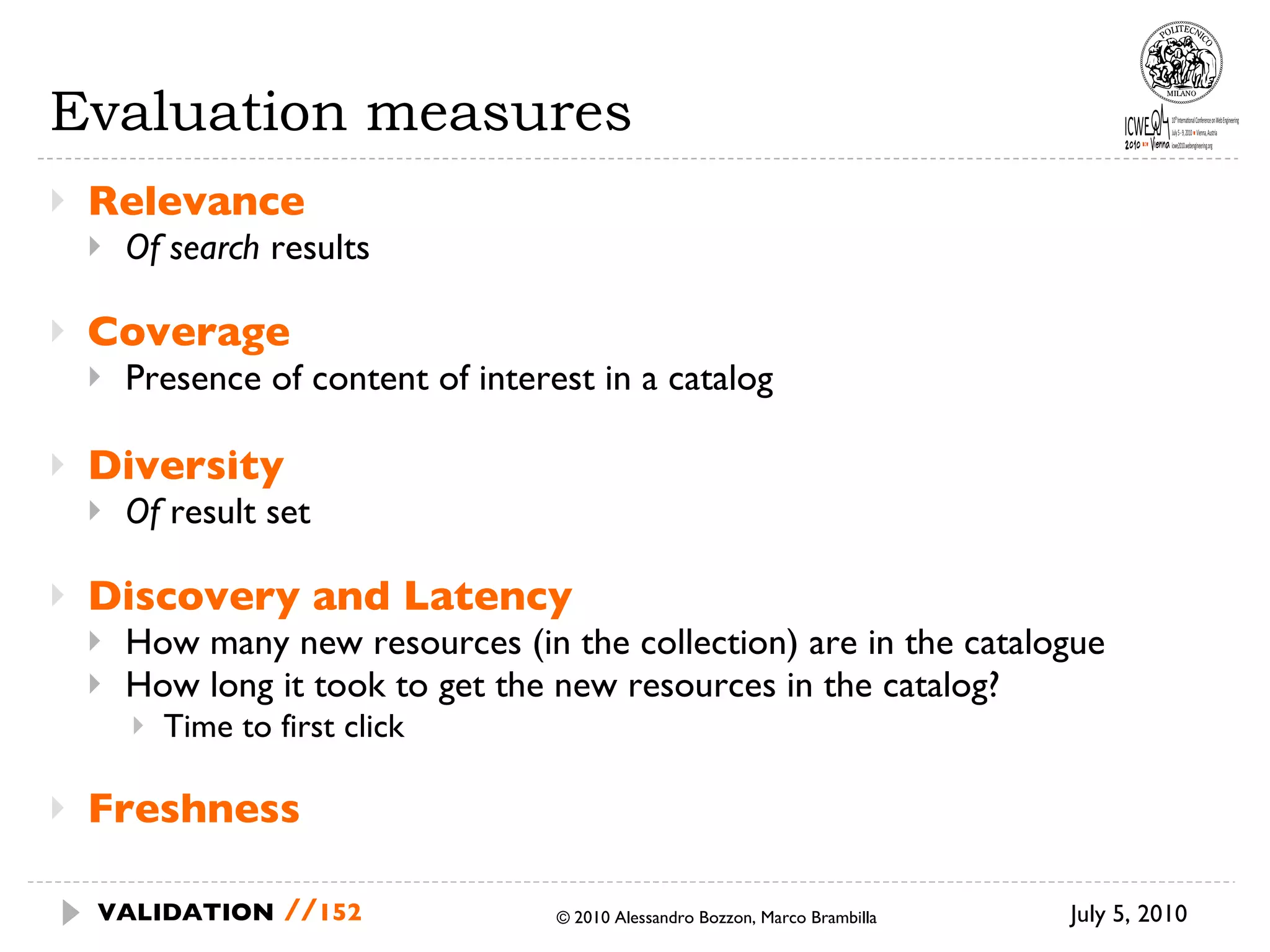 Evaluation measures Relevance  Of search  results Coverage Presence of content of interest in a catalog Diversity Of  result set Discovery and Latency How many new resources (in the collection) are in the catalogue How long it took to get the new resources in the catalog? Time to first click Freshness July 5, 2010  © 2010 Alessandro Bozzon, Marco Brambilla VALIDATION   // 