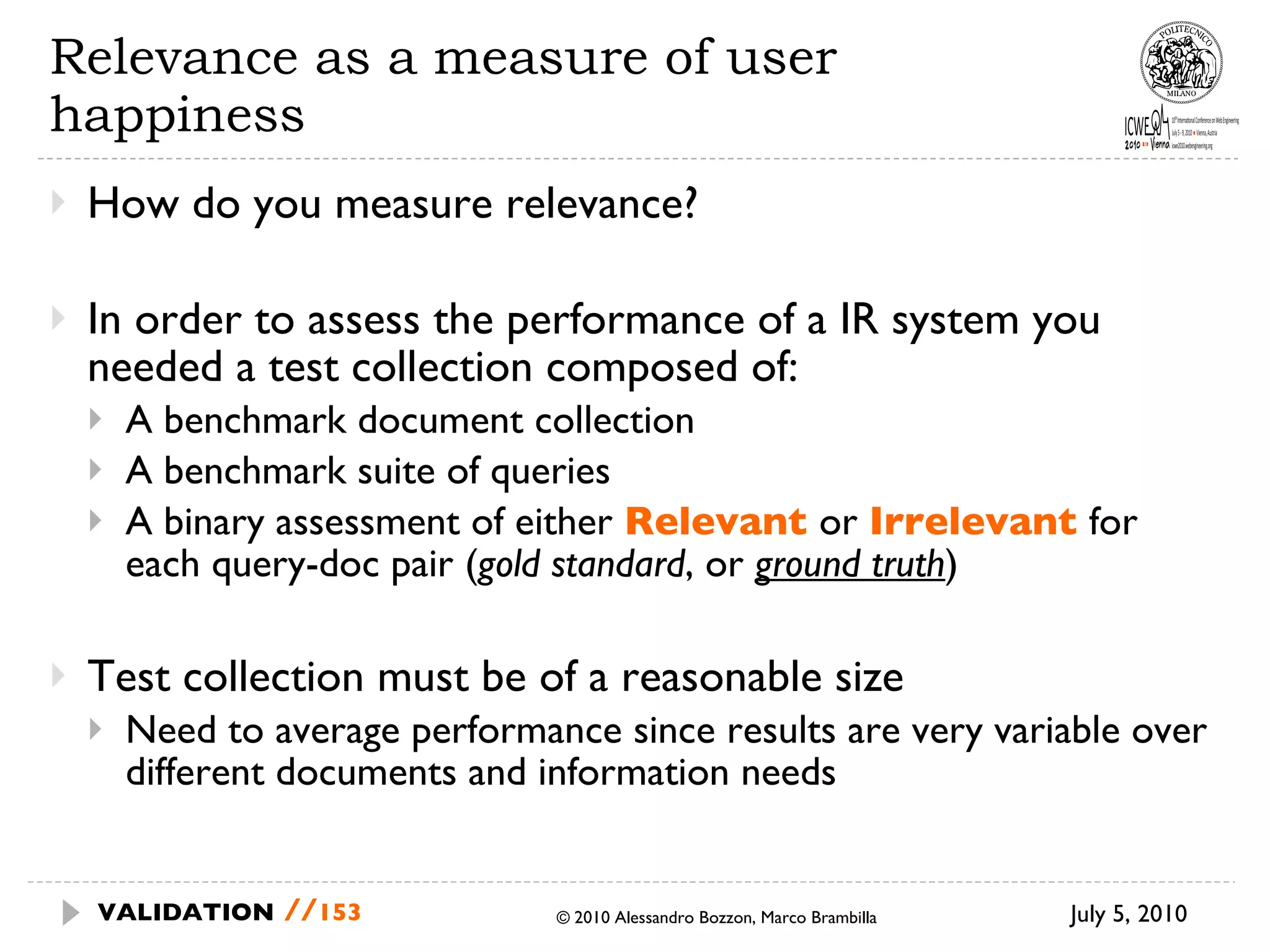 Relevance as a measure of user happiness How do you measure relevance? In order to assess the performance of a IR system you needed a test collection composed of: A benchmark document collection A benchmark suite of queries A binary assessment of either  Relevant  or  Irrelevant  for each query-doc pair ( gold standard , or  ground truth ) Test collection must be of a reasonable size Need to average performance since results are very variable over different documents and information needs July 5, 2010  © 2010 Alessandro Bozzon, Marco Brambilla VALIDATION   // 
