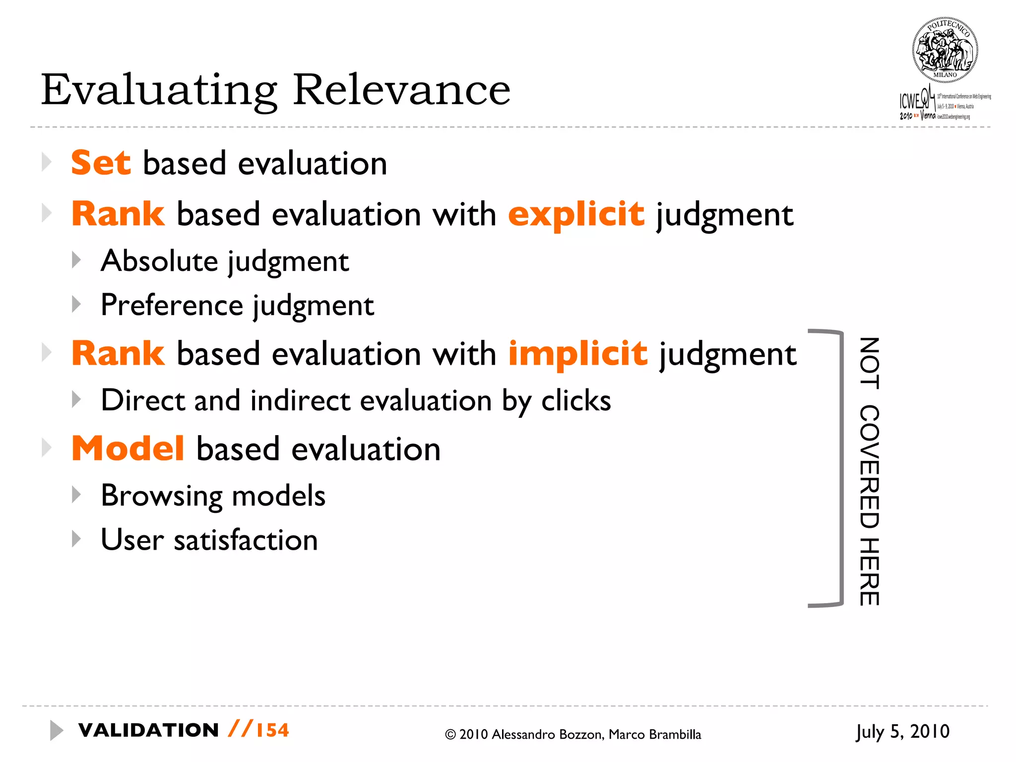 Evaluating Relevance Set  based evaluation Rank  based evaluation with  explicit  judgment Absolute judgment Preference judgment Rank  based evaluation with  implicit  judgment Direct and indirect evaluation by clicks Model  based evaluation Browsing models User satisfaction July 5, 2010  © 2010 Alessandro Bozzon, Marco Brambilla VALIDATION   // NOT  COVERED HERE 