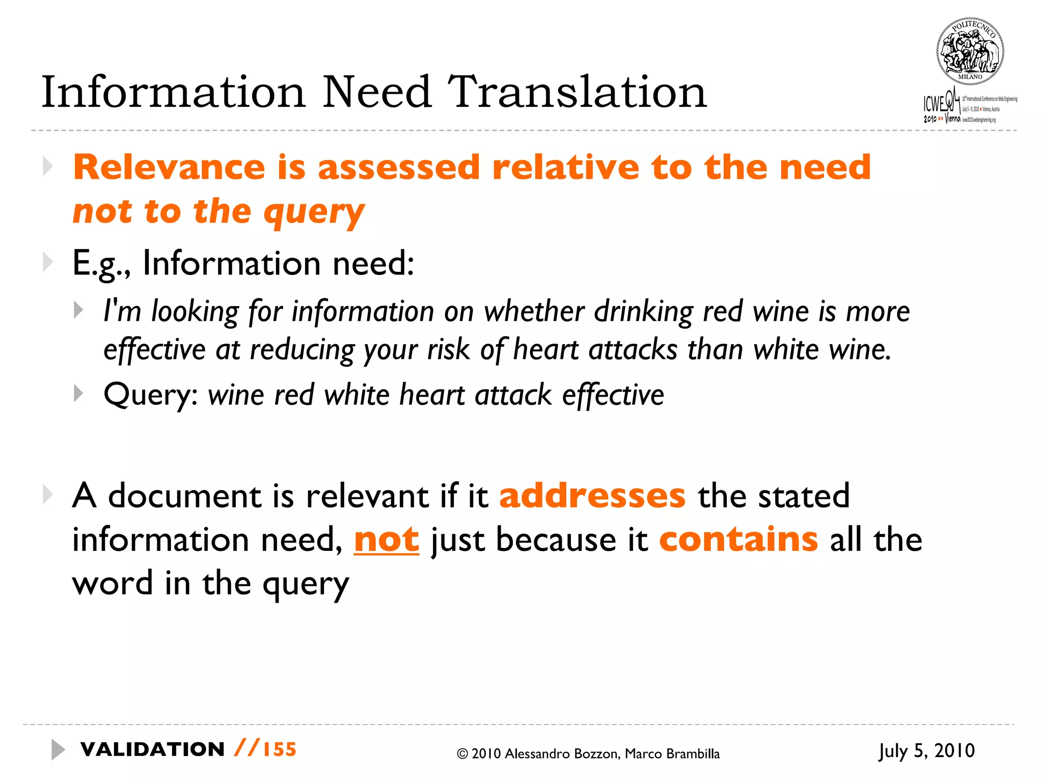 Information Need Translation Relevance is assessed relative to the need  not to the query E.g., Information need:  I'm looking for information on whether drinking red wine is more effective at reducing your risk of heart attacks than white wine. Query:  wine red white heart attack effective A document is relevant if it  addresses  the stated information need,  not   just because it  contains  all the word in the query July 5, 2010  © 2010 Alessandro Bozzon, Marco Brambilla VALIDATION   // 